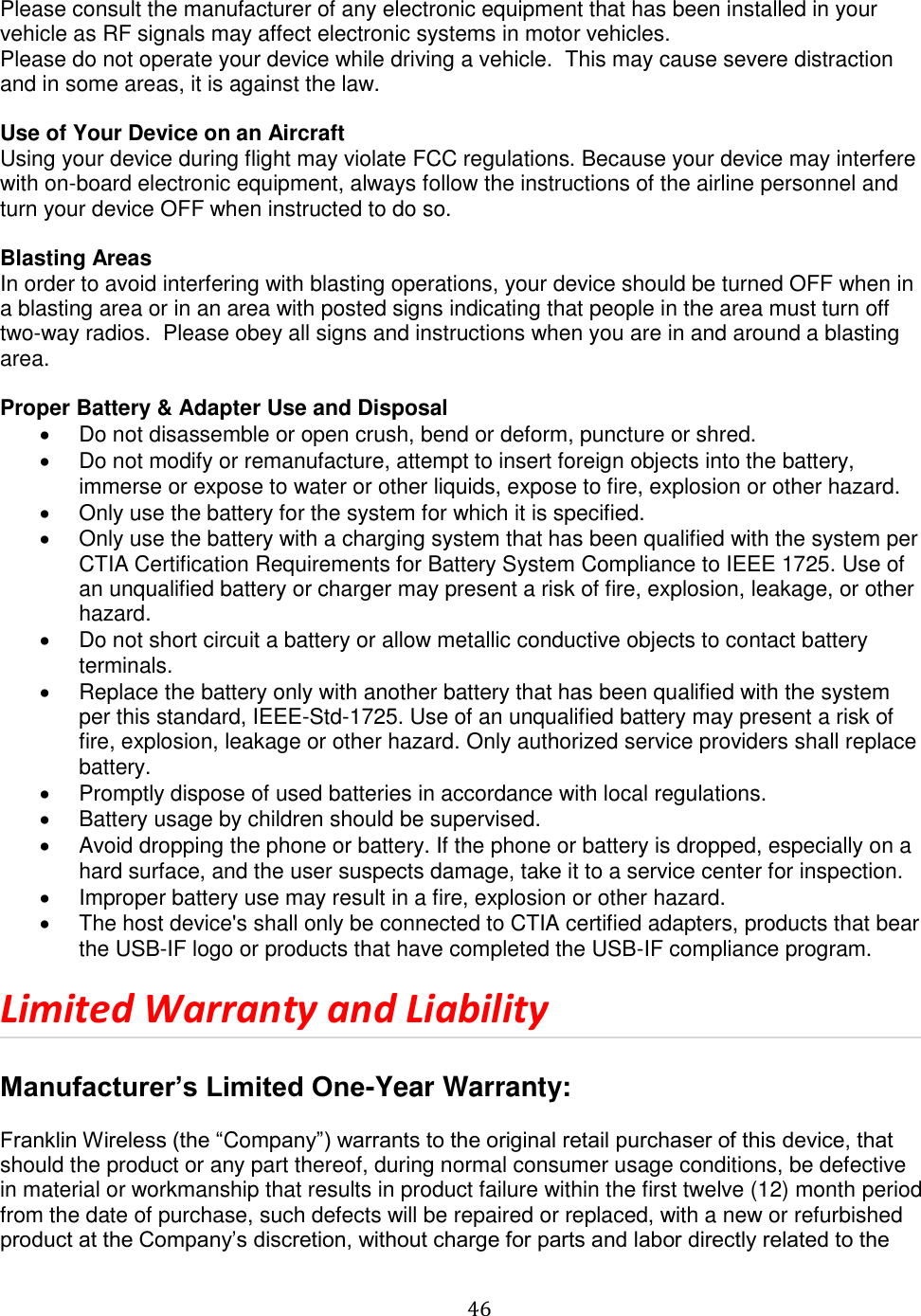   46  Please consult the manufacturer of any electronic equipment that has been installed in your vehicle as RF signals may affect electronic systems in motor vehicles.  Please do not operate your device while driving a vehicle.  This may cause severe distraction and in some areas, it is against the law.    Use of Your Device on an Aircraft Using your device during flight may violate FCC regulations. Because your device may interfere with on-board electronic equipment, always follow the instructions of the airline personnel and turn your device OFF when instructed to do so.  Blasting Areas In order to avoid interfering with blasting operations, your device should be turned OFF when in a blasting area or in an area with posted signs indicating that people in the area must turn off two-way radios.  Please obey all signs and instructions when you are in and around a blasting area.  Proper Battery &amp; Adapter Use and Disposal   Do not disassemble or open crush, bend or deform, puncture or shred.   Do not modify or remanufacture, attempt to insert foreign objects into the battery, immerse or expose to water or other liquids, expose to fire, explosion or other hazard.   Only use the battery for the system for which it is specified.   Only use the battery with a charging system that has been qualified with the system per CTIA Certification Requirements for Battery System Compliance to IEEE 1725. Use of an unqualified battery or charger may present a risk of fire, explosion, leakage, or other hazard.   Do not short circuit a battery or allow metallic conductive objects to contact battery terminals.   Replace the battery only with another battery that has been qualified with the system per this standard, IEEE-Std-1725. Use of an unqualified battery may present a risk of fire, explosion, leakage or other hazard. Only authorized service providers shall replace battery.   Promptly dispose of used batteries in accordance with local regulations.   Battery usage by children should be supervised.   Avoid dropping the phone or battery. If the phone or battery is dropped, especially on a hard surface, and the user suspects damage, take it to a service center for inspection.   Improper battery use may result in a fire, explosion or other hazard.   The host device&apos;s shall only be connected to CTIA certified adapters, products that bear the USB-IF logo or products that have completed the USB-IF compliance program. Limited Warranty and Liability  Manufacturer’s Limited One-Year Warranty:  Franklin Wireless (the “Company”) warrants to the original retail purchaser of this device, that should the product or any part thereof, during normal consumer usage conditions, be defective in material or workmanship that results in product failure within the first twelve (12) month period from the date of purchase, such defects will be repaired or replaced, with a new or refurbished product at the Company’s discretion, without charge for parts and labor directly related to the 