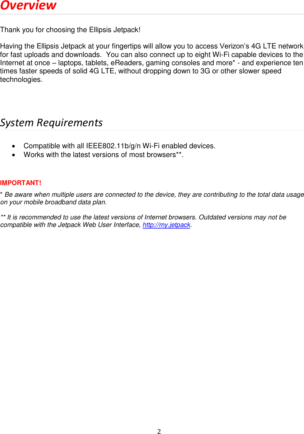   2  Overview  Thank you for choosing the Ellipsis Jetpack!  Having the Ellipsis Jetpack at your fingertips will allow you to access Verizon’s 4G LTE network for fast uploads and downloads.  You can also connect up to eight Wi-Fi capable devices to the Internet at once – laptops, tablets, eReaders, gaming consoles and more* - and experience ten times faster speeds of solid 4G LTE, without dropping down to 3G or other slower speed technologies.    System Requirements    Compatible with all IEEE802.11b/g/n Wi-Fi enabled devices.   Works with the latest versions of most browsers**.   IMPORTANT! * Be aware when multiple users are connected to the device, they are contributing to the total data usage on your mobile broadband data plan.   ** It is recommended to use the latest versions of Internet browsers. Outdated versions may not be compatible with the Jetpack Web User Interface, http://my.jetpack.    