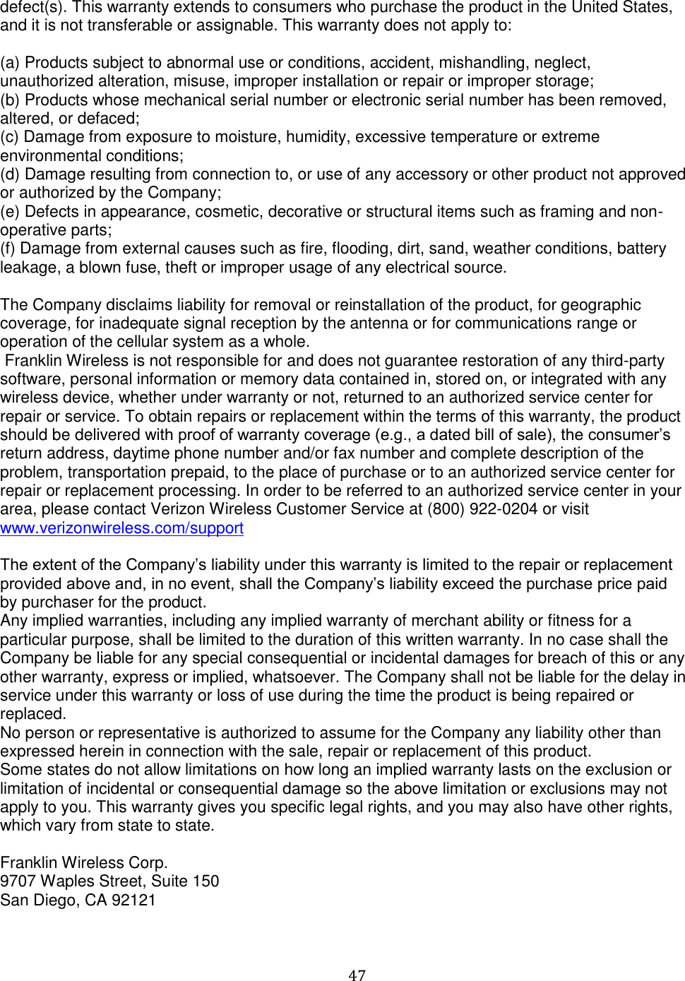   47  defect(s). This warranty extends to consumers who purchase the product in the United States, and it is not transferable or assignable. This warranty does not apply to:  (a) Products subject to abnormal use or conditions, accident, mishandling, neglect, unauthorized alteration, misuse, improper installation or repair or improper storage; (b) Products whose mechanical serial number or electronic serial number has been removed, altered, or defaced; (c) Damage from exposure to moisture, humidity, excessive temperature or extreme environmental conditions; (d) Damage resulting from connection to, or use of any accessory or other product not approved or authorized by the Company; (e) Defects in appearance, cosmetic, decorative or structural items such as framing and non-operative parts; (f) Damage from external causes such as fire, flooding, dirt, sand, weather conditions, battery leakage, a blown fuse, theft or improper usage of any electrical source.   The Company disclaims liability for removal or reinstallation of the product, for geographic coverage, for inadequate signal reception by the antenna or for communications range or operation of the cellular system as a whole.  Franklin Wireless is not responsible for and does not guarantee restoration of any third-party software, personal information or memory data contained in, stored on, or integrated with any wireless device, whether under warranty or not, returned to an authorized service center for repair or service. To obtain repairs or replacement within the terms of this warranty, the product should be delivered with proof of warranty coverage (e.g., a dated bill of sale), the consumer’s return address, daytime phone number and/or fax number and complete description of the problem, transportation prepaid, to the place of purchase or to an authorized service center for repair or replacement processing. In order to be referred to an authorized service center in your area, please contact Verizon Wireless Customer Service at (800) 922-0204 or visit www.verizonwireless.com/support  The extent of the Company’s liability under this warranty is limited to the repair or replacement provided above and, in no event, shall the Company’s liability exceed the purchase price paid by purchaser for the product.  Any implied warranties, including any implied warranty of merchant ability or fitness for a particular purpose, shall be limited to the duration of this written warranty. In no case shall the Company be liable for any special consequential or incidental damages for breach of this or any other warranty, express or implied, whatsoever. The Company shall not be liable for the delay in service under this warranty or loss of use during the time the product is being repaired or replaced.  No person or representative is authorized to assume for the Company any liability other than expressed herein in connection with the sale, repair or replacement of this product. Some states do not allow limitations on how long an implied warranty lasts on the exclusion or limitation of incidental or consequential damage so the above limitation or exclusions may not apply to you. This warranty gives you specific legal rights, and you may also have other rights, which vary from state to state.  Franklin Wireless Corp. 9707 Waples Street, Suite 150 San Diego, CA 92121  