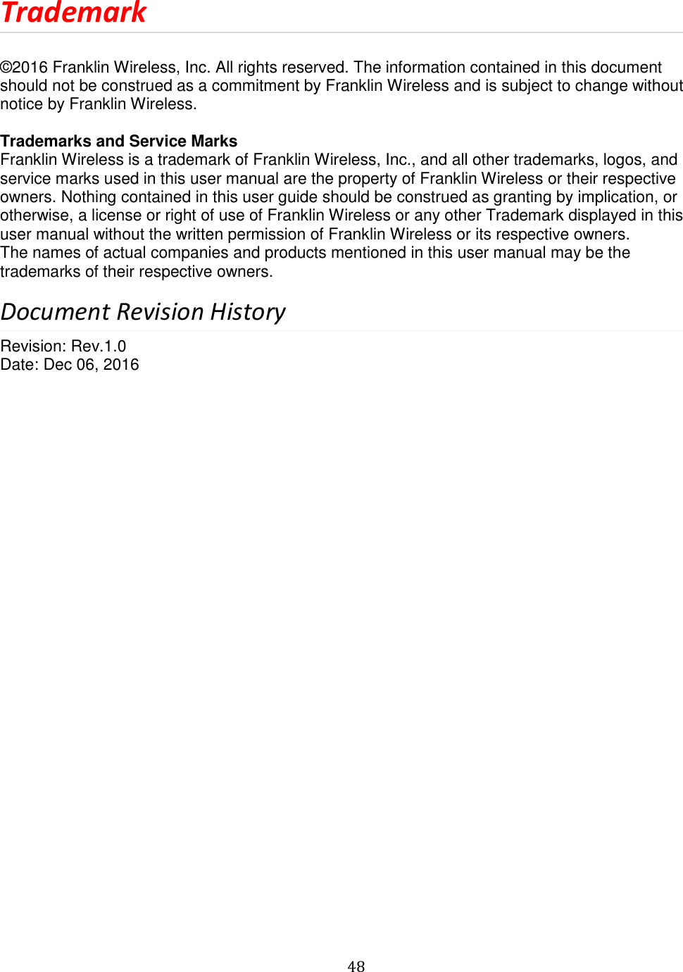   48  Trademark  © 2016 Franklin Wireless, Inc. All rights reserved. The information contained in this document should not be construed as a commitment by Franklin Wireless and is subject to change without notice by Franklin Wireless.  Trademarks and Service Marks  Franklin Wireless is a trademark of Franklin Wireless, Inc., and all other trademarks, logos, and service marks used in this user manual are the property of Franklin Wireless or their respective owners. Nothing contained in this user guide should be construed as granting by implication, or otherwise, a license or right of use of Franklin Wireless or any other Trademark displayed in this user manual without the written permission of Franklin Wireless or its respective owners.  The names of actual companies and products mentioned in this user manual may be the trademarks of their respective owners.  Document Revision History Revision: Rev.1.0 Date: Dec 06, 2016                               