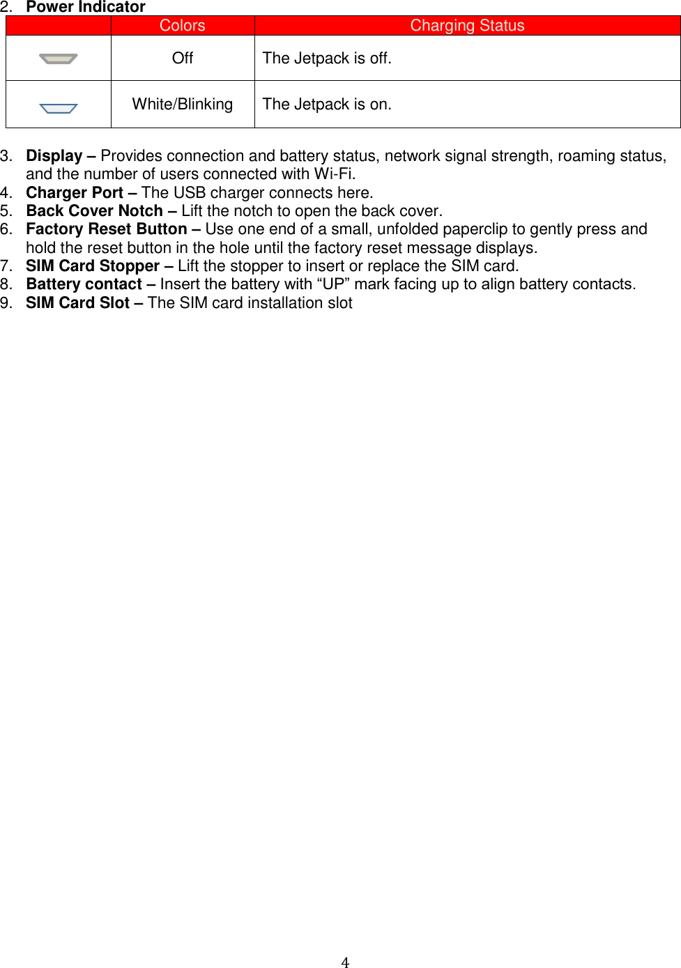   4  2. Power Indicator  Colors Charging Status  Off The Jetpack is off.  White/Blinking The Jetpack is on.  3. Display – Provides connection and battery status, network signal strength, roaming status, and the number of users connected with Wi-Fi. 4. Charger Port – The USB charger connects here. 5. Back Cover Notch – Lift the notch to open the back cover. 6. Factory Reset Button – Use one end of a small, unfolded paperclip to gently press and hold the reset button in the hole until the factory reset message displays.   7. SIM Card Stopper – Lift the stopper to insert or replace the SIM card. 8. Battery contact – Insert the battery with “UP” mark facing up to align battery contacts. 9. SIM Card Slot – The SIM card installation slot                                   