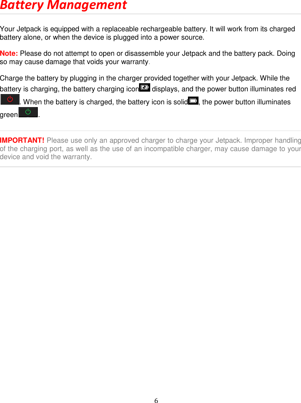   6   Battery Management  Your Jetpack is equipped with a replaceable rechargeable battery. It will work from its charged battery alone, or when the device is plugged into a power source.  Note: Please do not attempt to open or disassemble your Jetpack and the battery pack. Doing so may cause damage that voids your warranty.  Charge the battery by plugging in the charger provided together with your Jetpack. While the battery is charging, the battery charging icon  displays, and the power button illuminates red. When the battery is charged, the battery icon is solid , the power button illuminates green .   IMPORTANT! Please use only an approved charger to charge your Jetpack. Improper handling of the charging port, as well as the use of an incompatible charger, may cause damage to your device and void the warranty.              