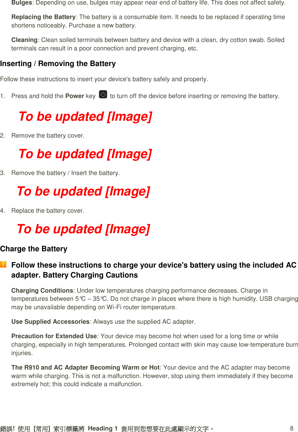 錯誤!  使用  [常用]  索引標籤將  Heading 1  套用到您想要在此處顯示的文字。  8 Bulges: Depending on use, bulges may appear near end of battery life. This does not affect safety. Replacing the Battery: The battery is a consumable item. It needs to be replaced if operating time shortens noticeably. Purchase a new battery. Cleaning: Clean soiled terminals between battery and device with a clean, dry cotton swab. Soiled terminals can result in a poor connection and prevent charging, etc. Inserting / Removing the Battery Follow these instructions to insert your device&apos;s battery safely and properly. 1.  Press and hold the Power key    to turn off the device before inserting or removing the battery.   To be updated [Image] 2.  Remove the battery cover. To be updated [Image] 3.  Remove the battery / Insert the battery. To be updated [Image] 4.  Replace the battery cover. To be updated [Image] Charge the Battery  Follow these instructions to charge your device&apos;s battery using the included AC adapter. Battery Charging Cautions Charging Conditions: Under low temperatures charging performance decreases. Charge in temperatures between 5°C – 35°C. Do not charge in places where there is high humidity. USB charging may be unavailable depending on Wi-Fi router temperature. Use Supplied Accessories: Always use the supplied AC adapter.   Precaution for Extended Use: Your device may become hot when used for a long time or while charging, especially in high temperatures. Prolonged contact with skin may cause low-temperature burn injuries. The R910 and AC Adapter Becoming Warm or Hot: Your device and the AC adapter may become warm while charging. This is not a malfunction. However, stop using them immediately if they become extremely hot; this could indicate a malfunction. 