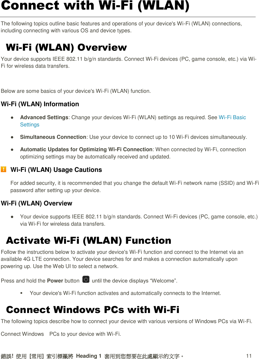 錯誤!  使用  [常用]  索引標籤將  Heading 1  套用到您想要在此處顯示的文字。 11 Connect with Wi-Fi (WLAN) The following topics outline basic features and operations of your device&apos;s Wi-Fi (WLAN) connections, including connecting with various OS and device types. Wi-Fi (WLAN) Overview Your device supports IEEE 802.11 b/g/n standards. Connect Wi-Fi devices (PC, game console, etc.) via Wi-Fi for wireless data transfers.  Below are some basics of your device&apos;s Wi-Fi (WLAN) function. Wi-Fi (WLAN) Information ● Advanced Settings: Change your devices Wi-Fi (WLAN) settings as required. See Wi-Fi Basic Settings ● Simultaneous Connection: Use your device to connect up to 10 Wi-Fi devices simultaneously.   ● Automatic Updates for Optimizing Wi-Fi Connection: When connected by Wi-Fi, connection optimizing settings may be automatically received and updated.  Wi-Fi (WLAN) Usage Cautions For added security, it is recommended that you change the default Wi-Fi network name (SSID) and Wi-Fi password after setting up your device. Wi-Fi (WLAN) Overview   ●  Your device supports IEEE 802.11 b/g/n standards. Connect Wi-Fi devices (PC, game console, etc.) via Wi-Fi for wireless data transfers. Activate Wi-Fi (WLAN) Function Follow the instructions below to activate your device&apos;s Wi-Fi function and connect to the Internet via an available 4G LTE connection. Your device searches for and makes a connection automatically upon powering up. Use the Web UI to select a network. Press and hold the Power button    until the device displays “Welcome”.   Your device&apos;s Wi-Fi function activates and automatically connects to the Internet. Connect Windows PCs with Wi-Fi The following topics describe how to connect your device with various versions of Windows PCs via Wi-Fi. Connect Windows    PCs to your device with Wi-Fi. 