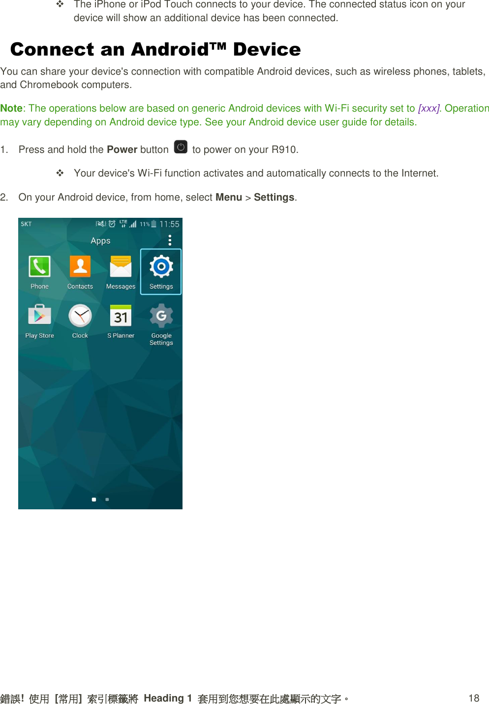 錯誤!  使用  [常用]  索引標籤將  Heading 1  套用到您想要在此處顯示的文字。 18   The iPhone or iPod Touch connects to your device. The connected status icon on your device will show an additional device has been connected. Connect an Android™ Device You can share your device&apos;s connection with compatible Android devices, such as wireless phones, tablets, and Chromebook computers. Note: The operations below are based on generic Android devices with Wi-Fi security set to [xxx]. Operation may vary depending on Android device type. See your Android device user guide for details. 1.  Press and hold the Power button    to power on your R910.   Your device&apos;s Wi-Fi function activates and automatically connects to the Internet. 2.  On your Android device, from home, select Menu &gt; Settings.   