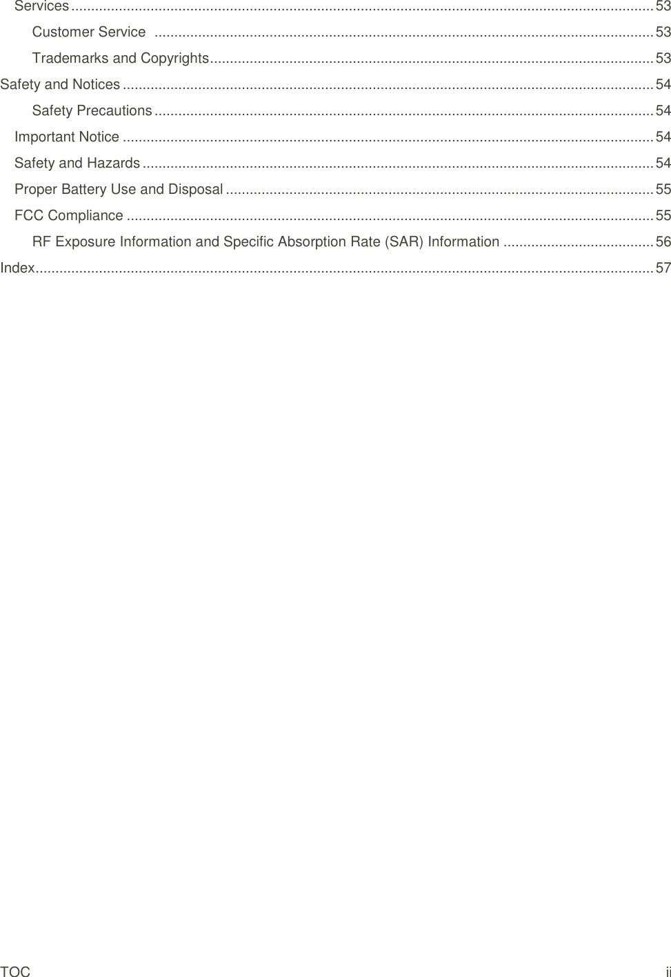 TOC  ii Services ................................................................................................................................................... 53 Customer Service   .............................................................................................................................. 53 Trademarks and Copyrights ................................................................................................................ 53 Safety and Notices ...................................................................................................................................... 54 Safety Precautions .............................................................................................................................. 54 Important Notice ...................................................................................................................................... 54 Safety and Hazards ................................................................................................................................. 54 Proper Battery Use and Disposal ............................................................................................................ 55 FCC Compliance ..................................................................................................................................... 55 RF Exposure Information and Specific Absorption Rate (SAR) Information ...................................... 56 Index ............................................................................................................................................................ 57 