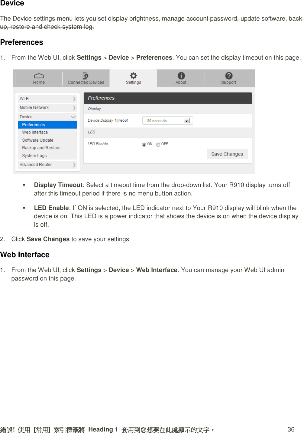 錯誤!  使用  [常用]  索引標籤將  Heading 1  套用到您想要在此處顯示的文字。 36 Device   The Device settings menu lets you set display brightness, manage account password, update software, back up, restore and check system log. Preferences 1.  From the Web UI, click Settings &gt; Device &gt; Preferences. You can set the display timeout on this page.   Display Timeout: Select a timeout time from the drop-down list. Your R910 display turns off after this timeout period if there is no menu button action.  LED Enable: If ON is selected, the LED indicator next to Your R910 display will blink when the device is on. This LED is a power indicator that shows the device is on when the device display is off. 2.  Click Save Changes to save your settings. Web Interface 1.  From the Web UI, click Settings &gt; Device &gt; Web Interface. You can manage your Web UI admin password on this page. 