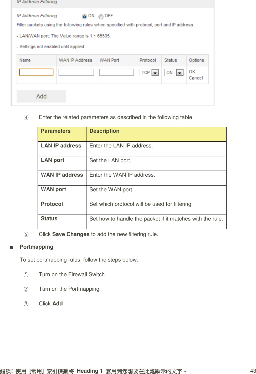 錯誤!  使用  [常用]  索引標籤將  Heading 1  套用到您想要在此處顯示的文字。 43  ④ Enter the related parameters as described in the following table. Parameters Description LAN IP address   Enter the LAN IP address.   LAN port   Set the LAN port.   WAN IP address   Enter the WAN IP address.   WAN port   Set the WAN port.   Protocol   Set which protocol will be used for filtering.   Status   Set how to handle the packet if it matches with the rule.   ⑤ Click Save Changes to add the new filtering rule. ■ Portmapping To set portmapping rules, follow the steps below: ① Turn on the Firewall Switch ② Turn on the Portmapping. ③ Click Add 