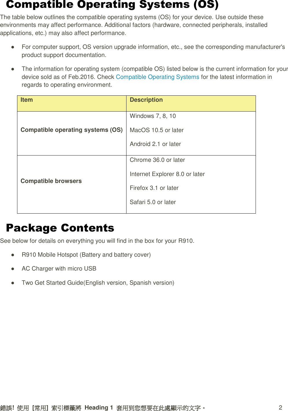 錯誤!  使用  [常用]  索引標籤將  Heading 1  套用到您想要在此處顯示的文字。  2 Compatible Operating Systems (OS) The table below outlines the compatible operating systems (OS) for your device. Use outside these environments may affect performance. Additional factors (hardware, connected peripherals, installed applications, etc.) may also affect performance. ●  For computer support, OS version upgrade information, etc., see the corresponding manufacturer&apos;s product support documentation.   ●  The information for operating system (compatible OS) listed below is the current information for your device sold as of Feb.2016. Check Compatible Operating Systems for the latest information in regards to operating environment. Item Description Compatible operating systems (OS) Windows 7, 8, 10 MacOS 10.5 or later Android 2.1 or later Compatible browsers Chrome 36.0 or later Internet Explorer 8.0 or later Firefox 3.1 or later Safari 5.0 or later Package Contents See below for details on everything you will find in the box for your R910. ●  R910 Mobile Hotspot (Battery and battery cover)   ●  AC Charger with micro USB   ●  Two Get Started Guide(English version, Spanish version)     