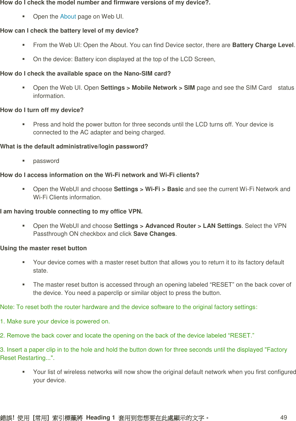 錯誤!  使用  [常用]  索引標籤將  Heading 1  套用到您想要在此處顯示的文字。 49 How do I check the model number and firmware versions of my device?.   Open the About page on Web UI. How can I check the battery level of my device?   From the Web UI: Open the About. You can find Device sector, there are Battery Charge Level.   On the device: Battery icon displayed at the top of the LCD Screen,   How do I check the available space on the Nano-SIM card?   Open the Web UI. Open Settings &gt; Mobile Network &gt; SIM page and see the SIM Card    status information. How do I turn off my device?   Press and hold the power button for three seconds until the LCD turns off. Your device is connected to the AC adapter and being charged. What is the default administrative/login password?   password How do I access information on the Wi-Fi network and Wi-Fi clients?   Open the WebUI and choose Settings &gt; Wi-Fi &gt; Basic and see the current Wi-Fi Network and Wi-Fi Clients information.   I am having trouble connecting to my office VPN.   Open the WebUI and choose Settings &gt; Advanced Router &gt; LAN Settings. Select the VPN Passthrough ON checkbox and click Save Changes. Using the master reset button   Your device comes with a master reset button that allows you to return it to its factory default state.   The master reset button is accessed through an opening labeled “RESET” on the back cover of the device. You need a paperclip or similar object to press the button. Note: To reset both the router hardware and the device software to the original factory settings:   1. Make sure your device is powered on. 2. Remove the back cover and locate the opening on the back of the device labeled “RESET.”   3. Insert a paper clip in to the hole and hold the button down for three seconds until the displayed &quot;Factory Reset Restarting...&quot;.   Your list of wireless networks will now show the original default network when you first configured your device. 