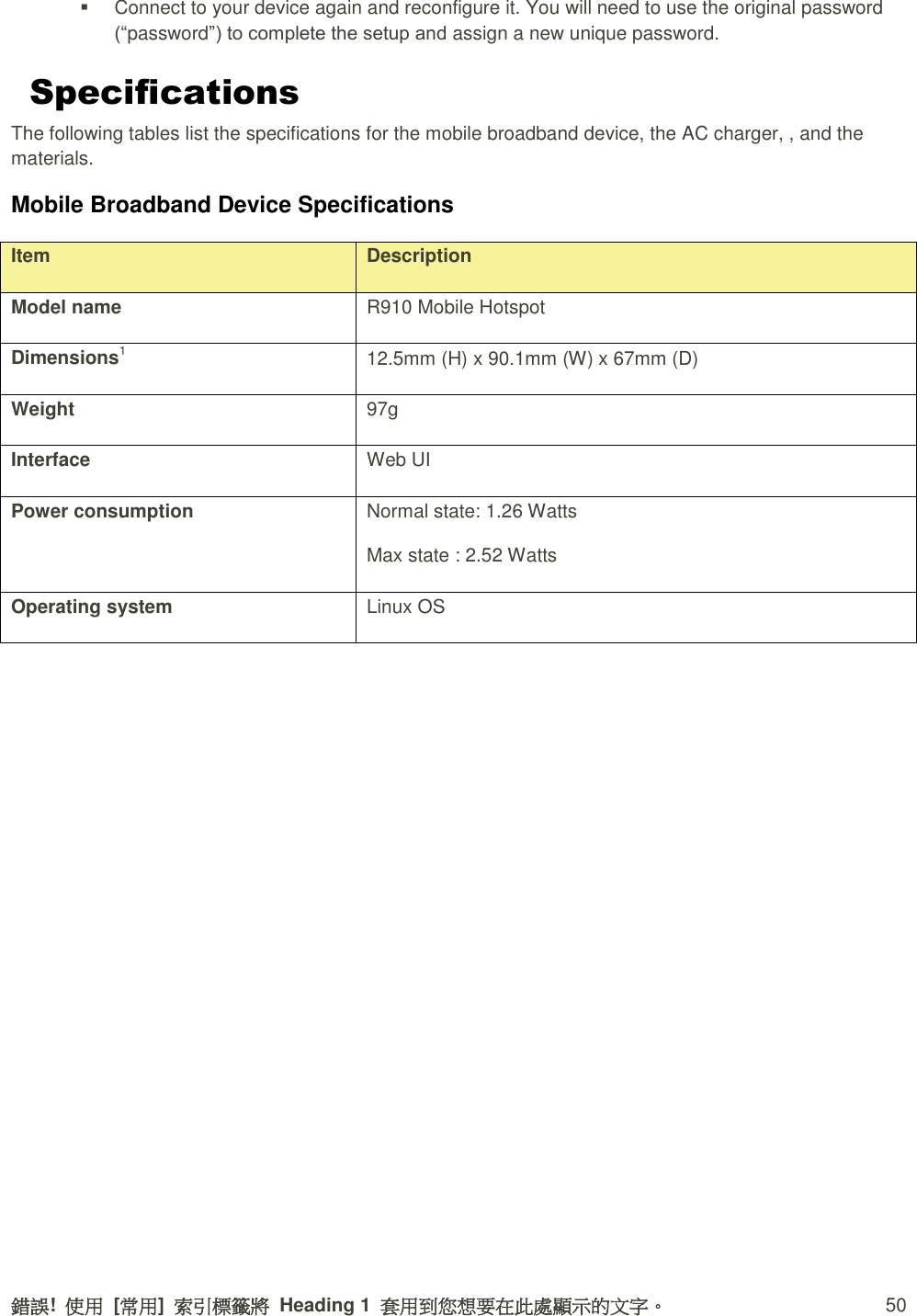 錯誤!  使用  [常用]  索引標籤將  Heading 1  套用到您想要在此處顯示的文字。 50   Connect to your device again and reconfigure it. You will need to use the original password (“password”) to complete the setup and assign a new unique password. Specifications The following tables list the specifications for the mobile broadband device, the AC charger, , and the materials. Mobile Broadband Device Specifications Item Description Model name R910 Mobile Hotspot Dimensions1 12.5mm (H) x 90.1mm (W) x 67mm (D) Weight 97g Interface Web UI Power consumption Normal state: 1.26 Watts   Max state : 2.52 Watts   Operating system Linux OS 