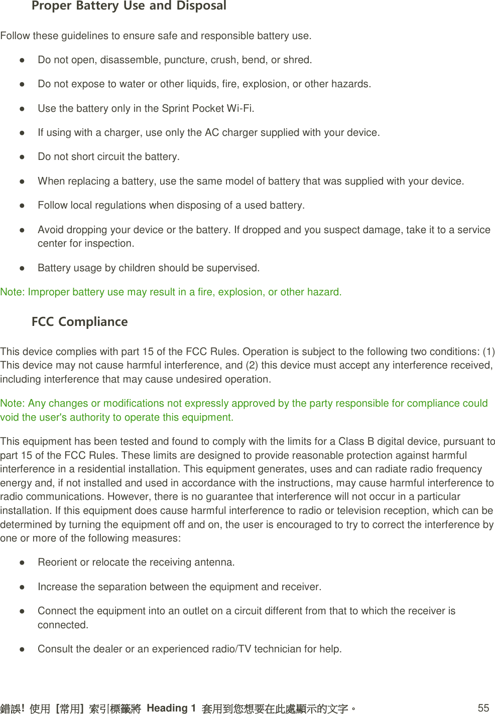 錯誤!  使用  [常用]  索引標籤將  Heading 1  套用到您想要在此處顯示的文字。 55 Proper Battery Use and Disposal Follow these guidelines to ensure safe and responsible battery use.   ●  Do not open, disassemble, puncture, crush, bend, or shred.   ●  Do not expose to water or other liquids, fire, explosion, or other hazards.   ●  Use the battery only in the Sprint Pocket Wi-Fi.   ●  If using with a charger, use only the AC charger supplied with your device.   ●  Do not short circuit the battery.   ●  When replacing a battery, use the same model of battery that was supplied with your device.   ●  Follow local regulations when disposing of a used battery.   ●  Avoid dropping your device or the battery. If dropped and you suspect damage, take it to a service center for inspection.   ●  Battery usage by children should be supervised. Note: Improper battery use may result in a fire, explosion, or other hazard. FCC Compliance This device complies with part 15 of the FCC Rules. Operation is subject to the following two conditions: (1) This device may not cause harmful interference, and (2) this device must accept any interference received, including interference that may cause undesired operation. Note: Any changes or modifications not expressly approved by the party responsible for compliance could void the user&apos;s authority to operate this equipment. This equipment has been tested and found to comply with the limits for a Class B digital device, pursuant to part 15 of the FCC Rules. These limits are designed to provide reasonable protection against harmful interference in a residential installation. This equipment generates, uses and can radiate radio frequency energy and, if not installed and used in accordance with the instructions, may cause harmful interference to radio communications. However, there is no guarantee that interference will not occur in a particular installation. If this equipment does cause harmful interference to radio or television reception, which can be determined by turning the equipment off and on, the user is encouraged to try to correct the interference by one or more of the following measures: ●  Reorient or relocate the receiving antenna.   ●  Increase the separation between the equipment and receiver.   ●  Connect the equipment into an outlet on a circuit different from that to which the receiver is connected.   ●  Consult the dealer or an experienced radio/TV technician for help. 