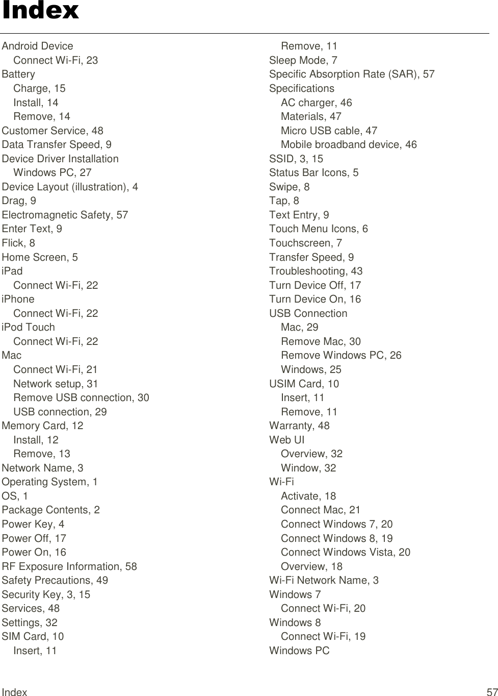 Index 57 Index Android Device Connect Wi-Fi, 23 Battery Charge, 15 Install, 14 Remove, 14 Customer Service, 48 Data Transfer Speed, 9 Device Driver Installation Windows PC, 27 Device Layout (illustration), 4 Drag, 9 Electromagnetic Safety, 57 Enter Text, 9 Flick, 8 Home Screen, 5 iPad Connect Wi-Fi, 22 iPhone Connect Wi-Fi, 22 iPod Touch Connect Wi-Fi, 22 Mac Connect Wi-Fi, 21 Network setup, 31 Remove USB connection, 30 USB connection, 29 Memory Card, 12 Install, 12 Remove, 13 Network Name, 3 Operating System, 1 OS, 1 Package Contents, 2 Power Key, 4 Power Off, 17 Power On, 16 RF Exposure Information, 58 Safety Precautions, 49 Security Key, 3, 15 Services, 48 Settings, 32 SIM Card, 10 Insert, 11 Remove, 11 Sleep Mode, 7 Specific Absorption Rate (SAR), 57 Specifications AC charger, 46 Materials, 47 Micro USB cable, 47 Mobile broadband device, 46 SSID, 3, 15 Status Bar Icons, 5 Swipe, 8 Tap, 8 Text Entry, 9 Touch Menu Icons, 6 Touchscreen, 7 Transfer Speed, 9 Troubleshooting, 43 Turn Device Off, 17 Turn Device On, 16 USB Connection Mac, 29 Remove Mac, 30 Remove Windows PC, 26 Windows, 25 USIM Card, 10 Insert, 11 Remove, 11 Warranty, 48 Web UI Overview, 32 Window, 32 Wi-Fi Activate, 18 Connect Mac, 21 Connect Windows 7, 20 Connect Windows 8, 19 Connect Windows Vista, 20 Overview, 18 Wi-Fi Network Name, 3 Windows 7 Connect Wi-Fi, 20 Windows 8 Connect Wi-Fi, 19 Windows PC 