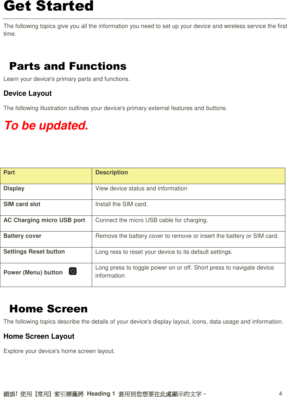 錯誤!  使用  [常用]  索引標籤將  Heading 1  套用到您想要在此處顯示的文字。  4 Get Started The following topics give you all the information you need to set up your device and wireless service the first time.  Parts and Functions Learn your device&apos;s primary parts and functions. Device Layout   The following illustration outlines your device&apos;s primary external features and buttons. To be updated.   Part Description Display View device status and information SIM card slot Install the SIM card. AC Charging micro USB port Connect the micro USB cable for charging. Battery cover Remove the battery cover to remove or insert the battery or SIM card. Settings Reset button Long ress to reset your device to its default settings. Power (Menu) button     Long press to toggle power on or off. Short press to navigate device information  Home Screen The following topics describe the details of your device&apos;s display layout, icons, data usage and information. Home Screen Layout Explore your device&apos;s home screen layout.  