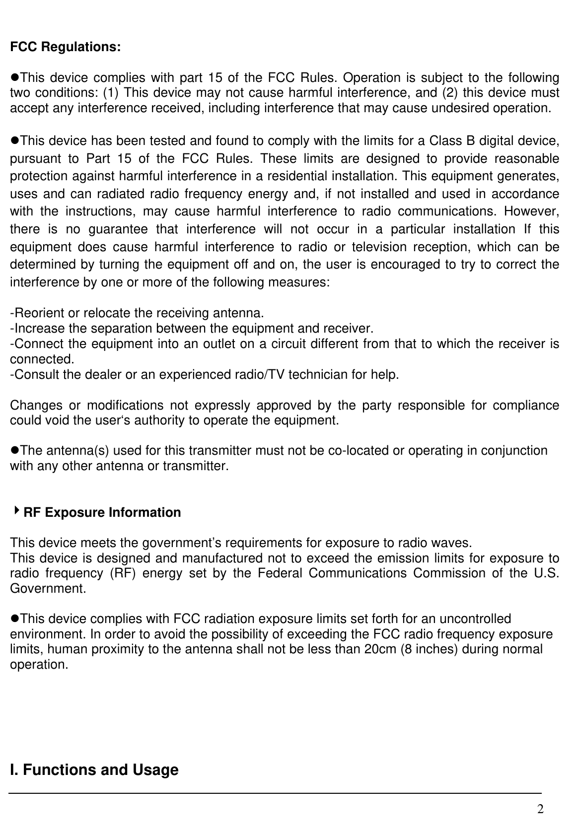  2FCC Regulations:  zThis device complies with part 15 of the FCC Rules. Operation is subject to the following two conditions: (1) This device may not cause harmful interference, and (2) this device must accept any interference received, including interference that may cause undesired operation.  zThis device has been tested and found to comply with the limits for a Class B digital device, pursuant to Part 15 of the FCC Rules. These limits are designed to provide reasonable protection against harmful interference in a residential installation. This equipment generates, uses and can radiated radio frequency energy and, if not installed and used in accordance with the instructions, may cause harmful interference to radio communications. However, there is no guarantee that interference will not occur in a particular installation If this equipment does cause harmful interference to radio or television reception, which can be determined by turning the equipment off and on, the user is encouraged to try to correct the interference by one or more of the following measures:  -Reorient or relocate the receiving antenna. -Increase the separation between the equipment and receiver. -Connect the equipment into an outlet on a circuit different from that to which the receiver is connected. -Consult the dealer or an experienced radio/TV technician for help.  Changes or modifications not expressly approved by the party responsible for compliance could void the user‘s authority to operate the equipment.  zThe antenna(s) used for this transmitter must not be co-located or operating in conjunction with any other antenna or transmitter.   4RF Exposure Information  This device meets the government’s requirements for exposure to radio waves. This device is designed and manufactured not to exceed the emission limits for exposure to radio frequency (RF) energy set by the Federal Communications Commission of the U.S. Government.  zThis device complies with FCC radiation exposure limits set forth for an uncontrolled environment. In order to avoid the possibility of exceeding the FCC radio frequency exposure limits, human proximity to the antenna shall not be less than 20cm (8 inches) during normal operation.      I. Functions and Usage  