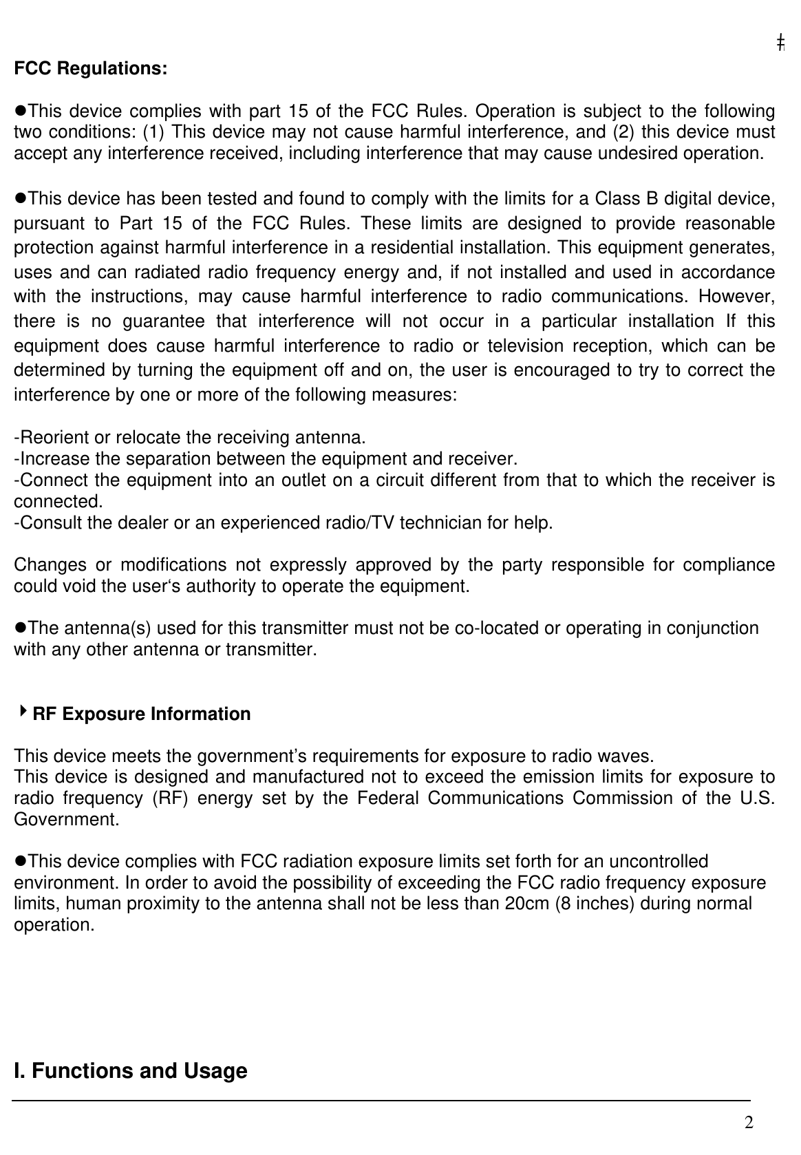   2FCC Regulations:  zThis device complies with part 15 of the FCC Rules. Operation is subject to the following two conditions: (1) This device may not cause harmful interference, and (2) this device must accept any interference received, including interference that may cause undesired operation.  zThis device has been tested and found to comply with the limits for a Class B digital device, pursuant to Part 15 of the FCC Rules. These limits are designed to provide reasonable protection against harmful interference in a residential installation. This equipment generates, uses and can radiated radio frequency energy and, if not installed and used in accordance with the instructions, may cause harmful interference to radio communications. However, there is no guarantee that interference will not occur in a particular installation If this equipment does cause harmful interference to radio or television reception, which can be determined by turning the equipment off and on, the user is encouraged to try to correct the interference by one or more of the following measures:  -Reorient or relocate the receiving antenna. -Increase the separation between the equipment and receiver. -Connect the equipment into an outlet on a circuit different from that to which the receiver is connected. -Consult the dealer or an experienced radio/TV technician for help.  Changes or modifications not expressly approved by the party responsible for compliance could void the user‘s authority to operate the equipment.  zThe antenna(s) used for this transmitter must not be co-located or operating in conjunction with any other antenna or transmitter.   4RF Exposure Information  This device meets the government’s requirements for exposure to radio waves. This device is designed and manufactured not to exceed the emission limits for exposure to radio frequency (RF) energy set by the Federal Communications Commission of the U.S. Government.  zThis device complies with FCC radiation exposure limits set forth for an uncontrolled environment. In order to avoid the possibility of exceeding the FCC radio frequency exposure limits, human proximity to the antenna shall not be less than 20cm (8 inches) during normal operation.      I. Functions and Usage  