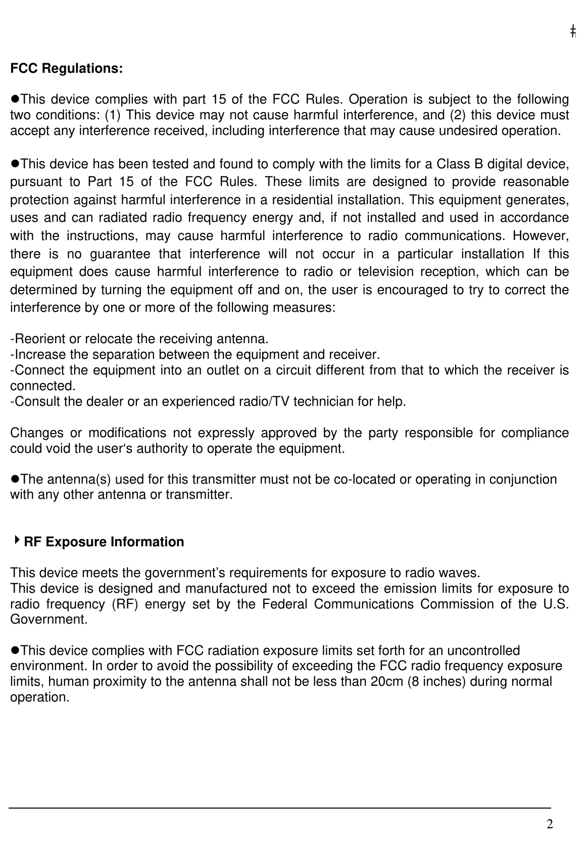   2 FCC Regulations:  zThis device complies with part 15 of the FCC Rules. Operation is subject to the following two conditions: (1) This device may not cause harmful interference, and (2) this device must accept any interference received, including interference that may cause undesired operation.  zThis device has been tested and found to comply with the limits for a Class B digital device, pursuant to Part 15 of the FCC Rules. These limits are designed to provide reasonable protection against harmful interference in a residential installation. This equipment generates, uses and can radiated radio frequency energy and, if not installed and used in accordance with the instructions, may cause harmful interference to radio communications. However, there is no guarantee that interference will not occur in a particular installation If this equipment does cause harmful interference to radio or television reception, which can be determined by turning the equipment off and on, the user is encouraged to try to correct the interference by one or more of the following measures:  -Reorient or relocate the receiving antenna. -Increase the separation between the equipment and receiver. -Connect the equipment into an outlet on a circuit different from that to which the receiver is connected. -Consult the dealer or an experienced radio/TV technician for help.  Changes or modifications not expressly approved by the party responsible for compliance could void the user‘s authority to operate the equipment.  zThe antenna(s) used for this transmitter must not be co-located or operating in conjunction with any other antenna or transmitter.   4RF Exposure Information  This device meets the government’s requirements for exposure to radio waves. This device is designed and manufactured not to exceed the emission limits for exposure to radio frequency (RF) energy set by the Federal Communications Commission of the U.S. Government.  zThis device complies with FCC radiation exposure limits set forth for an uncontrolled environment. In order to avoid the possibility of exceeding the FCC radio frequency exposure limits, human proximity to the antenna shall not be less than 20cm (8 inches) during normal operation.      