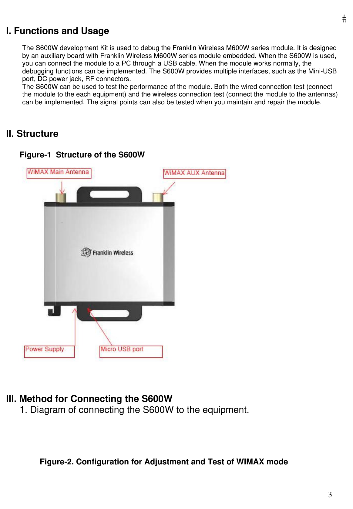   3I. Functions and Usage  The S600W development Kit is used to debug the Franklin Wireless M600W series module. It is designed by an auxiliary board with Franklin Wireless M600W series module embedded. When the S600W is used, you can connect the module to a PC through a USB cable. When the module works normally, the debugging functions can be implemented. The S600W provides multiple interfaces, such as the Mini-USB port, DC power jack, RF connectors. The S600W can be used to test the performance of the module. Both the wired connection test (connect the module to the each equipment) and the wireless connection test (connect the module to the antennas) can be implemented. The signal points can also be tested when you maintain and repair the module.   II. Structure   Figure-1  Structure of the S600W    III. Method for Connecting the S600W 1. Diagram of connecting the S600W to the equipment.    Figure-2. Configuration for Adjustment and Test of WIMAX mode 