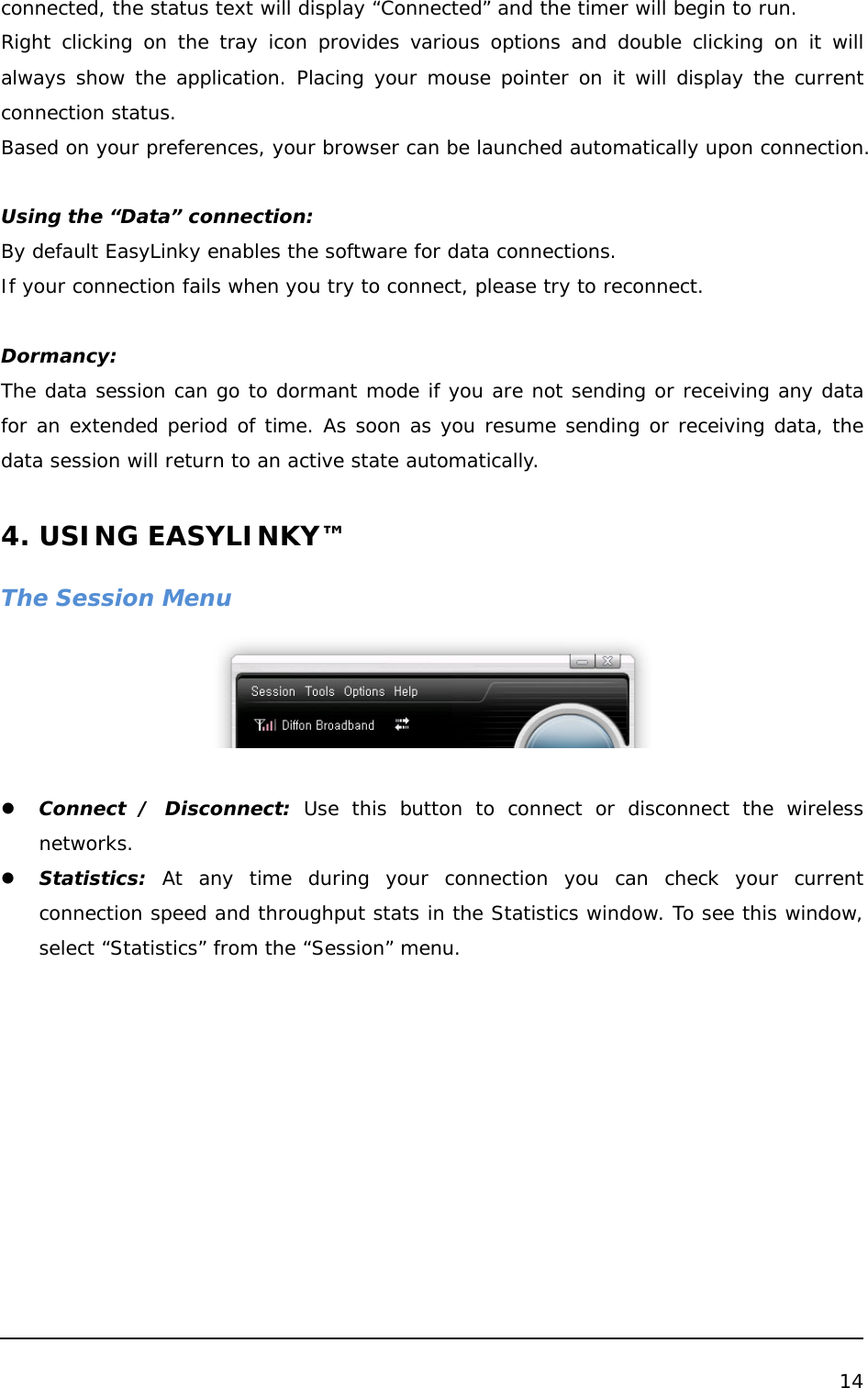  14  connected, the status text will display “Connected” and the timer will begin to run. Right clicking on the tray icon provides various options and double clicking on it will always show the application. Placing your mouse pointer on it will display the current connection status. Based on your preferences, your browser can be launched automatically upon connection.   Using the “Data” connection: By default EasyLinky enables the software for data connections. If your connection fails when you try to connect, please try to reconnect.  Dormancy: The data session can go to dormant mode if you are not sending or receiving any data for an extended period of time. As soon as you resume sending or receiving data, the data session will return to an active state automatically.  4. USING EASYLINKY™  The Session Menu   z Connect / Disconnect: Use this button to connect or disconnect the wireless networks. z Statistics: At any time during your connection you can check your current connection speed and throughput stats in the Statistics window. To see this window, select “Statistics” from the “Session” menu. 