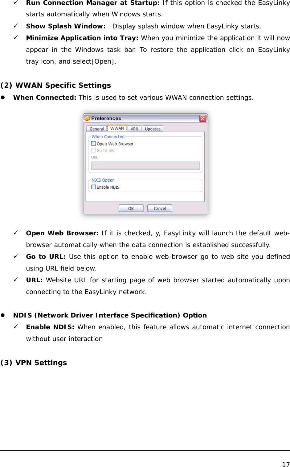  17  9 Run Connection Manager at Startup: If this option is checked the EasyLinky starts automatically when Windows starts. 9 Show Splash Window:  Display splash window when EasyLinky starts. 9 Minimize Application into Tray: When you minimize the application it will now appear in the Windows task bar. To restore the application click on EasyLinky tray icon, and select[Open].  (2) WWAN Specific Settings z When Connected: This is used to set various WWAN connection settings.  9 Open Web Browser: If it is checked, y, EasyLinky will launch the default web-browser automatically when the data connection is established successfully. 9 Go to URL: Use this option to enable web-browser go to web site you defined using URL field below. 9 URL: Website URL for starting page of web browser started automatically upon connecting to the EasyLinky network.  z NDIS (Network Driver Interface Specification) Option 9 Enable NDIS: When enabled, this feature allows automatic internet connection without user interaction  (3) VPN Settings 