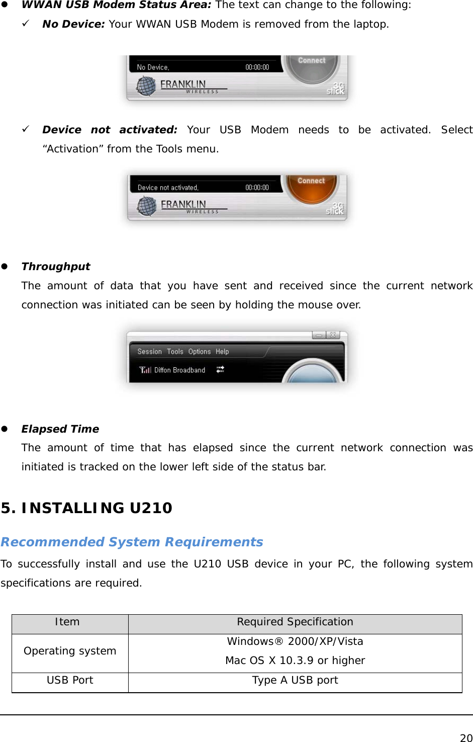  20   z WWAN USB Modem Status Area: The text can change to the following: 9 No Device: Your WWAN USB Modem is removed from the laptop.   9 Device not activated: Your USB Modem needs to be activated. Select “Activation” from the Tools menu.   z Throughput The amount of data that you have sent and received since the current network connection was initiated can be seen by holding the mouse over.    z Elapsed Time The amount of time that has elapsed since the current network connection was initiated is tracked on the lower left side of the status bar.  5. INSTALLING U210  Recommended System Requirements To successfully install and use the U210 USB device in your PC, the following system specifications are required.  Item          Required Specification Operating system  Windows® 2000/XP/Vista Mac OS X 10.3.9 or higher USB Port  Type A USB port 