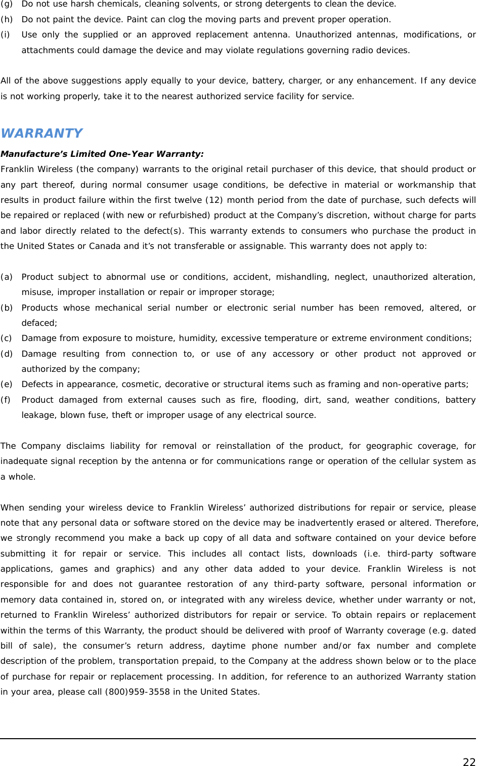  22  (g) Do not use harsh chemicals, cleaning solvents, or strong detergents to clean the device. (h) Do not paint the device. Paint can clog the moving parts and prevent proper operation. (i) Use only the supplied or an approved replacement antenna. Unauthorized antennas, modifications, or attachments could damage the device and may violate regulations governing radio devices.  All of the above suggestions apply equally to your device, battery, charger, or any enhancement. If any device is not working properly, take it to the nearest authorized service facility for service.  WARRANTY Manufacture’s Limited One-Year Warranty: Franklin Wireless (the company) warrants to the original retail purchaser of this device, that should product or any part thereof, during normal consumer usage conditions, be defective in material or workmanship that results in product failure within the first twelve (12) month period from the date of purchase, such defects will be repaired or replaced (with new or refurbished) product at the Company’s discretion, without charge for parts and labor directly related to the defect(s). This warranty extends to consumers who purchase the product in the United States or Canada and it’s not transferable or assignable. This warranty does not apply to:  (a) Product subject to abnormal use or conditions, accident, mishandling, neglect, unauthorized alteration, misuse, improper installation or repair or improper storage; (b) Products whose mechanical serial number or electronic serial number has been removed, altered, or defaced; (c) Damage from exposure to moisture, humidity, excessive temperature or extreme environment conditions; (d) Damage resulting from connection to, or use of any accessory or other product not approved or authorized by the company; (e) Defects in appearance, cosmetic, decorative or structural items such as framing and non-operative parts; (f) Product damaged from external causes such as fire, flooding, dirt, sand, weather conditions, battery leakage, blown fuse, theft or improper usage of any electrical source.   The Company disclaims liability for removal or reinstallation of the product, for geographic coverage, for inadequate signal reception by the antenna or for communications range or operation of the cellular system as a whole.  When sending your wireless device to Franklin Wireless’ authorized distributions for repair or service, please note that any personal data or software stored on the device may be inadvertently erased or altered. Therefore, we strongly recommend you make a back up copy of all data and software contained on your device before submitting it for repair or service. This includes all contact lists, downloads (i.e. third-party software applications, games and graphics) and any other data added to your device. Franklin Wireless is not responsible for and does not guarantee restoration of any third-party software, personal information or memory data contained in, stored on, or integrated with any wireless device, whether under warranty or not, returned to Franklin Wireless’ authorized distributors for repair or service. To obtain repairs or replacement within the terms of this Warranty, the product should be delivered with proof of Warranty coverage (e.g. dated bill of sale), the consumer’s return address, daytime phone number and/or fax number and complete description of the problem, transportation prepaid, to the Company at the address shown below or to the place of purchase for repair or replacement processing. In addition, for reference to an authorized Warranty station in your area, please call (800)959-3558 in the United States.  