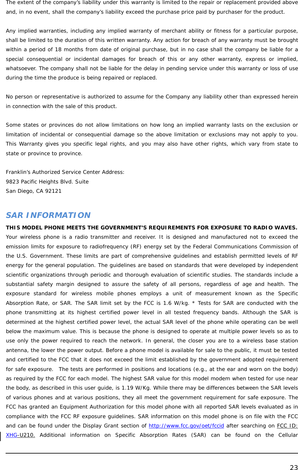  23  The extent of the company’s liability under this warranty is limited to the repair or replacement provided above and, in no event, shall the company’s liability exceed the purchase price paid by purchaser for the product.   Any implied warranties, including any implied warranty of merchant ability or fitness for a particular purpose, shall be limited to the duration of this written warranty. Any action for breach of any warranty must be brought within a period of 18 months from date of original purchase, but in no case shall the company be liable for a special consequential or incidental damages for breach of this or any other warranty, express or implied, whatsoever. The company shall not be liable for the delay in pending service under this warranty or loss of use during the time the produce is being repaired or replaced.   No person or representative is authorized to assume for the Company any liability other than expressed herein in connection with the sale of this product.  Some states or provinces do not allow limitations on how long an implied warranty lasts on the exclusion or limitation of incidental or consequential damage so the above limitation or exclusions may not apply to you. This Warranty gives you specific legal rights, and you may also have other rights, which vary from state to state or province to province.  Franklin’s Authorized Service Center Address: 9823 Pacific Heights Blvd. Suite  San Diego, CA 92121  SAR INFORMATION THIS MODEL PHONE MEETS THE GOVERNMENT’S REQUIREMENTS FOR EXPOSURE TO RADIO WAVES.  Your wireless phone is a radio transmitter and receiver. It is designed and manufactured not to exceed the emission limits for exposure to radiofrequency (RF) energy set by the Federal Communications Commission of the U.S. Government. These limits are part of comprehensive guidelines and establish permitted levels of RF energy for the general population. The guidelines are based on standards that were developed by independent scientific organizations through periodic and thorough evaluation of scientific studies. The standards include a substantial safety margin designed to assure the safety of all persons, regardless of age and health. The exposure standard for wireless mobile phones employs a unit of measurement known as the Specific Absorption Rate, or SAR. The SAR limit set by the FCC is 1.6 W/kg. * Tests for SAR are conducted with the phone transmitting at its highest certified power level in all tested frequency bands. Although the SAR is determined at the highest certified power level, the actual SAR level of the phone while operating can be well below the maximum value. This is because the phone is designed to operate at multiple power levels so as to use only the power required to reach the network. In general, the closer you are to a wireless base station antenna, the lower the power output. Before a phone model is available for sale to the public, it must be tested and certified to the FCC that it does not exceed the limit established by the government adopted requirement for safe exposure.  The tests are performed in positions and locations (e.g., at the ear and worn on the body) as required by the FCC for each model. The highest SAR value for this model modem when tested for use near the body, as described in this user guide, is 1.19 W/Kg. While there may be differences between the SAR levels of various phones and at various positions, they all meet the government requirement for safe exposure. The FCC has granted an Equipment Authorization for this model phone with all reported SAR levels evaluated as in compliance with the FCC RF exposure guidelines. SAR information on this model phone is on file with the FCC and can be found under the Display Grant section of http://www.fcc.gov/oet/fccid after searching on FCC ID: XHG-U210. Additional information on Specific Absorption Rates (SAR) can be found on the Cellular 