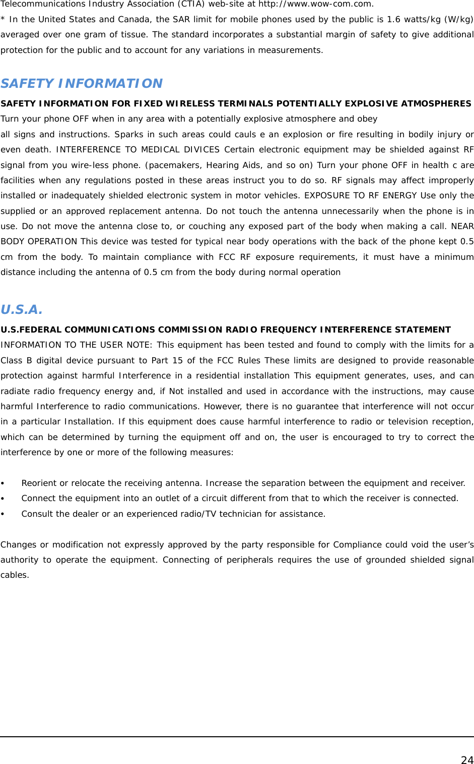  24  Telecommunications Industry Association (CTIA) web-site at http://www.wow-com.com.  * In the United States and Canada, the SAR limit for mobile phones used by the public is 1.6 watts/kg (W/kg) averaged over one gram of tissue. The standard incorporates a substantial margin of safety to give additional protection for the public and to account for any variations in measurements.     SAFETY INFORMATION SAFETY INFORMATION FOR FIXED WIRELESS TERMINALS POTENTIALLY EXPLOSIVE ATMOSPHERES Turn your phone OFF when in any area with a potentially explosive atmosphere and obey all signs and instructions. Sparks in such areas could cauls e an explosion or fire resulting in bodily injury or even death. INTERFERENCE TO MEDICAL DIVICES Certain electronic equipment may be shielded against RF signal from you wire-less phone. (pacemakers, Hearing Aids, and so on) Turn your phone OFF in health c are facilities when any regulations posted in these areas instruct you to do so. RF signals may affect improperly installed or inadequately shielded electronic system in motor vehicles. EXPOSURE TO RF ENERGY Use only the supplied or an approved replacement antenna. Do not touch the antenna unnecessarily when the phone is in use. Do not move the antenna close to, or couching any exposed part of the body when making a call. NEAR BODY OPERATION This device was tested for typical near body operations with the back of the phone kept 0.5 cm from the body. To maintain compliance with FCC RF exposure requirements, it must have a minimum distance including the antenna of 0.5 cm from the body during normal operation   U.S.A.  U.S.FEDERAL COMMUNICATIONS COMMISSION RADIO FREQUENCY INTERFERENCE STATEMENT INFORMATION TO THE USER NOTE: This equipment has been tested and found to comply with the limits for a Class B digital device pursuant to Part 15 of the FCC Rules These limits are designed to provide reasonable protection against harmful Interference in a residential installation This equipment generates, uses, and can radiate radio frequency energy and, if Not installed and used in accordance with the instructions, may cause harmful Interference to radio communications. However, there is no guarantee that interference will not occur in a particular Installation. If this equipment does cause harmful interference to radio or television reception, which can be determined by turning the equipment off and on, the user is encouraged to try to correct the interference by one or more of the following measures:       y Reorient or relocate the receiving antenna. Increase the separation between the equipment and receiver. y Connect the equipment into an outlet of a circuit different from that to which the receiver is connected. y Consult the dealer or an experienced radio/TV technician for assistance.   Changes or modification not expressly approved by the party responsible for Compliance could void the user’s authority to operate the equipment. Connecting of peripherals requires the use of grounded shielded signal cables.   