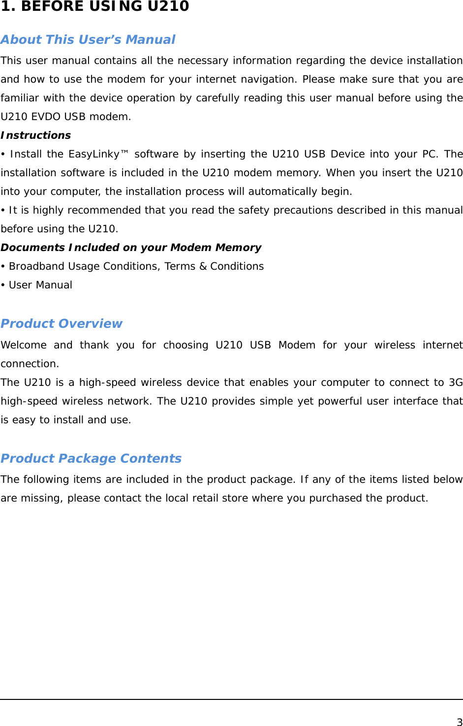  3   1. BEFORE USING U210  About This User’s Manual This user manual contains all the necessary information regarding the device installation and how to use the modem for your internet navigation. Please make sure that you are familiar with the device operation by carefully reading this user manual before using the U210 EVDO USB modem. Instructions y Install the EasyLinky™ software by inserting the U210 USB Device into your PC. The installation software is included in the U210 modem memory. When you insert the U210 into your computer, the installation process will automatically begin. y It is highly recommended that you read the safety precautions described in this manual before using the U210. Documents Included on your Modem Memory y Broadband Usage Conditions, Terms &amp; Conditions y User Manual  Product Overview Welcome and thank you for choosing U210 USB Modem for your wireless internet connection.  The U210 is a high-speed wireless device that enables your computer to connect to 3G high-speed wireless network. The U210 provides simple yet powerful user interface that is easy to install and use.   Product Package Contents The following items are included in the product package. If any of the items listed below are missing, please contact the local retail store where you purchased the product.          