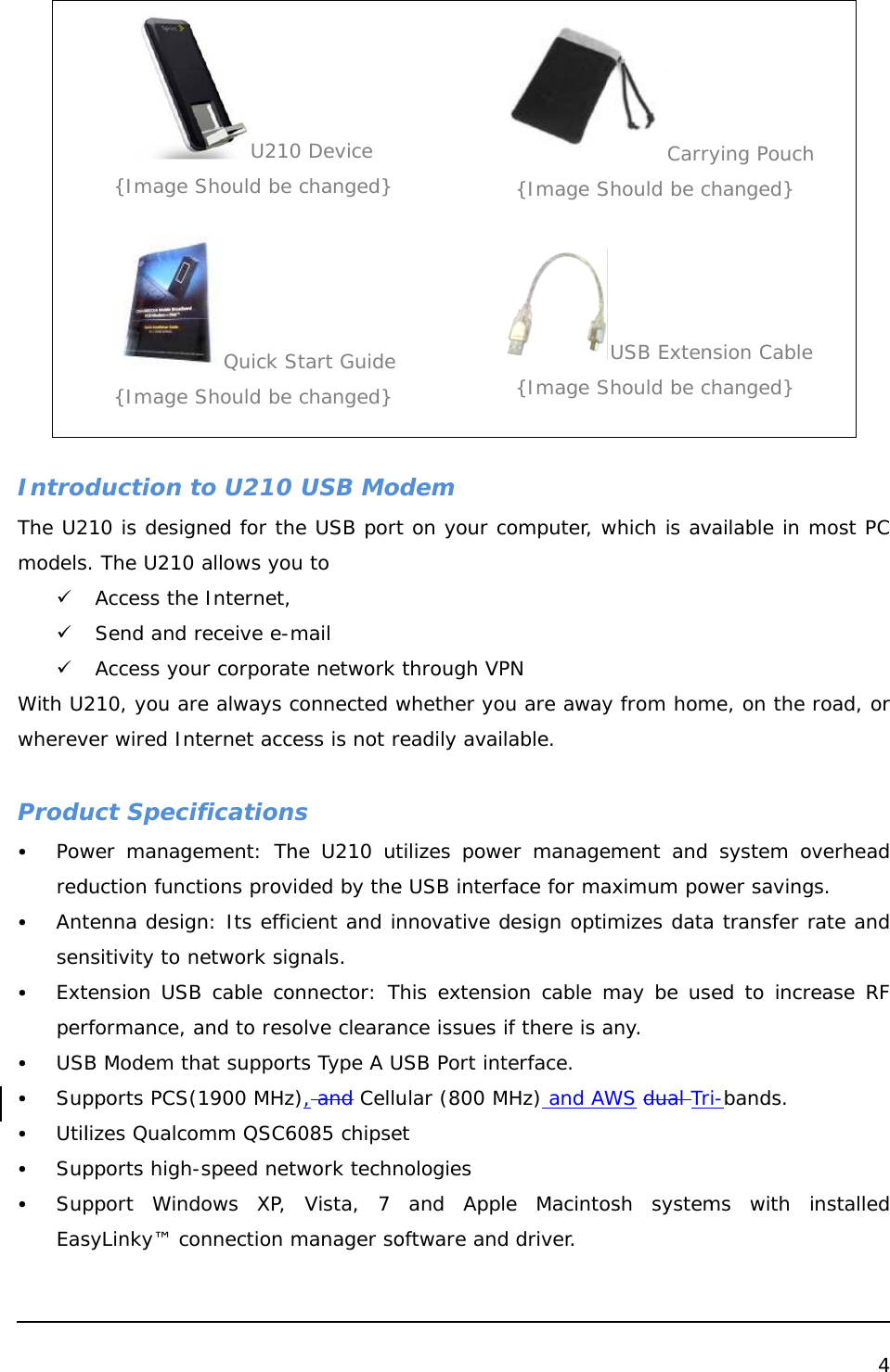   IntrodThe U2models9 9 9 With U2wherev Produy Powredy Antseny Extpery USBy Supy Utily Supy SupEas {Image {Image duction 210 is desigs. The U210Access theSend and Access yo210, you aver wired Inuct Speciwer managduction functenna designsitivity to ntension USrformance, B Modem tpports PCSlizes Qualcopports highpport WindsyLinky™ coU210 Should be Quick S Should be  to U210 gned for th0 allows youe Internet,  receive e-mur corporatre always cnternet acceificationgement: Thctions provgn: Its efficnetwork sigB cable co and to resohat support(1900 MHzomm QSC6h-speed netdows XP, onnection m0 Device  changed} Start Guide  changed}  USB Moe USB portu to    mail te network connected wess is not rs he U210 utided by thecient and ingnals. nnector: Tolve clearats Type A U), and Cellu6085 chipsetwork technVista, 7 manager so odem t on your c through VPwhether yoreadily avaitilizes powe USB interfnnovative dThis extensnce issues USB Port intular (800 Met nologies and Appoftware and{Image S{Image Scomputer, wPN  ou are awaylable. er manageface for madesign optiion cable mif there is aterface. MHz) and AWle Macintod driver. CarryShould be cUSB ExtenShould be cwhich is avy from homement and aximum powmizes datamay be usany. WS dual Trosh systemying Pouchchanged} nsion Cable changed} vailable in mme, on the  system ovwer savinga transfer rsed to increi-bands.  ms with i 4    most PC road, or verhead s. rate and ease RF nstalled 