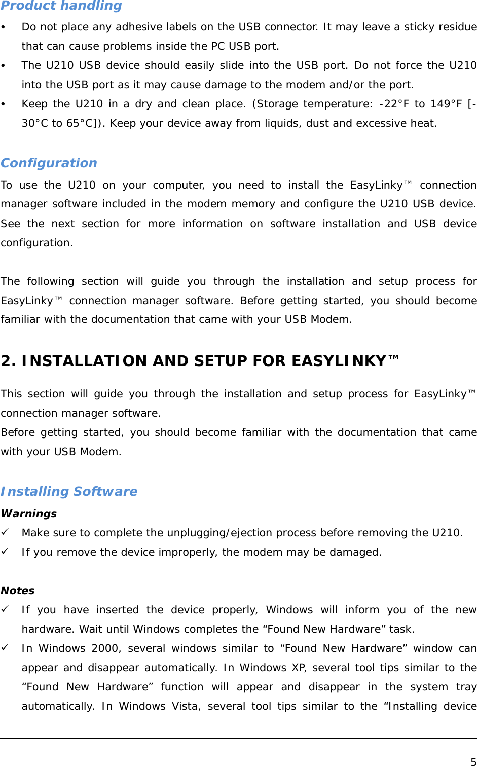  5  Product handling y Do not place any adhesive labels on the USB connector. It may leave a sticky residue that can cause problems inside the PC USB port. y The U210 USB device should easily slide into the USB port. Do not force the U210 into the USB port as it may cause damage to the modem and/or the port. y Keep the U210 in a dry and clean place. (Storage temperature: -22°F to 149°F [- 30°C to 65°C]). Keep your device away from liquids, dust and excessive heat.  Configuration To use the U210 on your computer, you need to install the EasyLinky™ connection manager software included in the modem memory and configure the U210 USB device. See the next section for more information on software installation and USB device configuration.  The following section will guide you through the installation and setup process for EasyLinky™ connection manager software. Before getting started, you should become familiar with the documentation that came with your USB Modem.  2. INSTALLATION AND SETUP FOR EASYLINKY™  This section will guide you through the installation and setup process for EasyLinky™ connection manager software.  Before getting started, you should become familiar with the documentation that came with your USB Modem.  Installing Software Warnings 9 Make sure to complete the unplugging/ejection process before removing the U210.  9 If you remove the device improperly, the modem may be damaged.  Notes 9 If you have inserted the device properly, Windows will inform you of the new hardware. Wait until Windows completes the “Found New Hardware” task.  9 In Windows 2000, several windows similar to “Found New Hardware” window can appear and disappear automatically. In Windows XP, several tool tips similar to the “Found New Hardware” function will appear and disappear in the system tray automatically. In Windows Vista, several tool tips similar to the “Installing device 