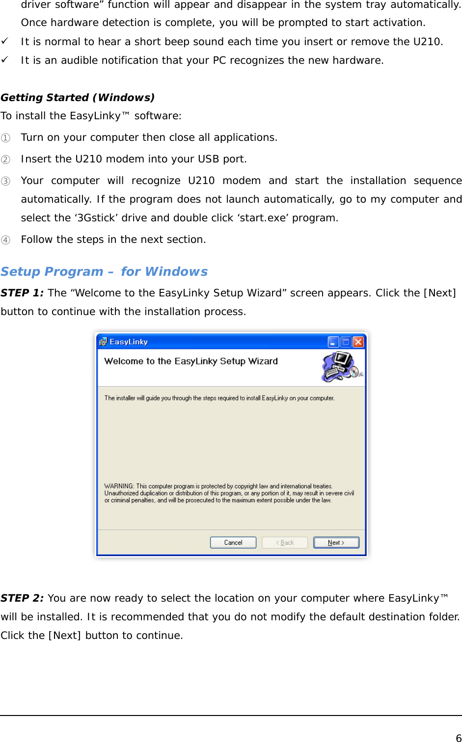  6  driver software” function will appear and disappear in the system tray automatically. Once hardware detection is complete, you will be prompted to start activation. 9 It is normal to hear a short beep sound each time you insert or remove the U210.  9 It is an audible notification that your PC recognizes the new hardware.   Getting Started (Windows) To install the EasyLinky™ software: ① Turn on your computer then close all applications. ② Insert the U210 modem into your USB port. ③ Your computer will recognize U210 modem and start the installation sequence automatically. If the program does not launch automatically, go to my computer and select the ‘3Gstick’ drive and double click ‘start.exe’ program. ④ Follow the steps in the next section.  Setup Program – for Windows STEP 1: The “Welcome to the EasyLinky Setup Wizard” screen appears. Click the [Next] button to continue with the installation process.   STEP 2: You are now ready to select the location on your computer where EasyLinky™ will be installed. It is recommended that you do not modify the default destination folder. Click the [Next] button to continue. 