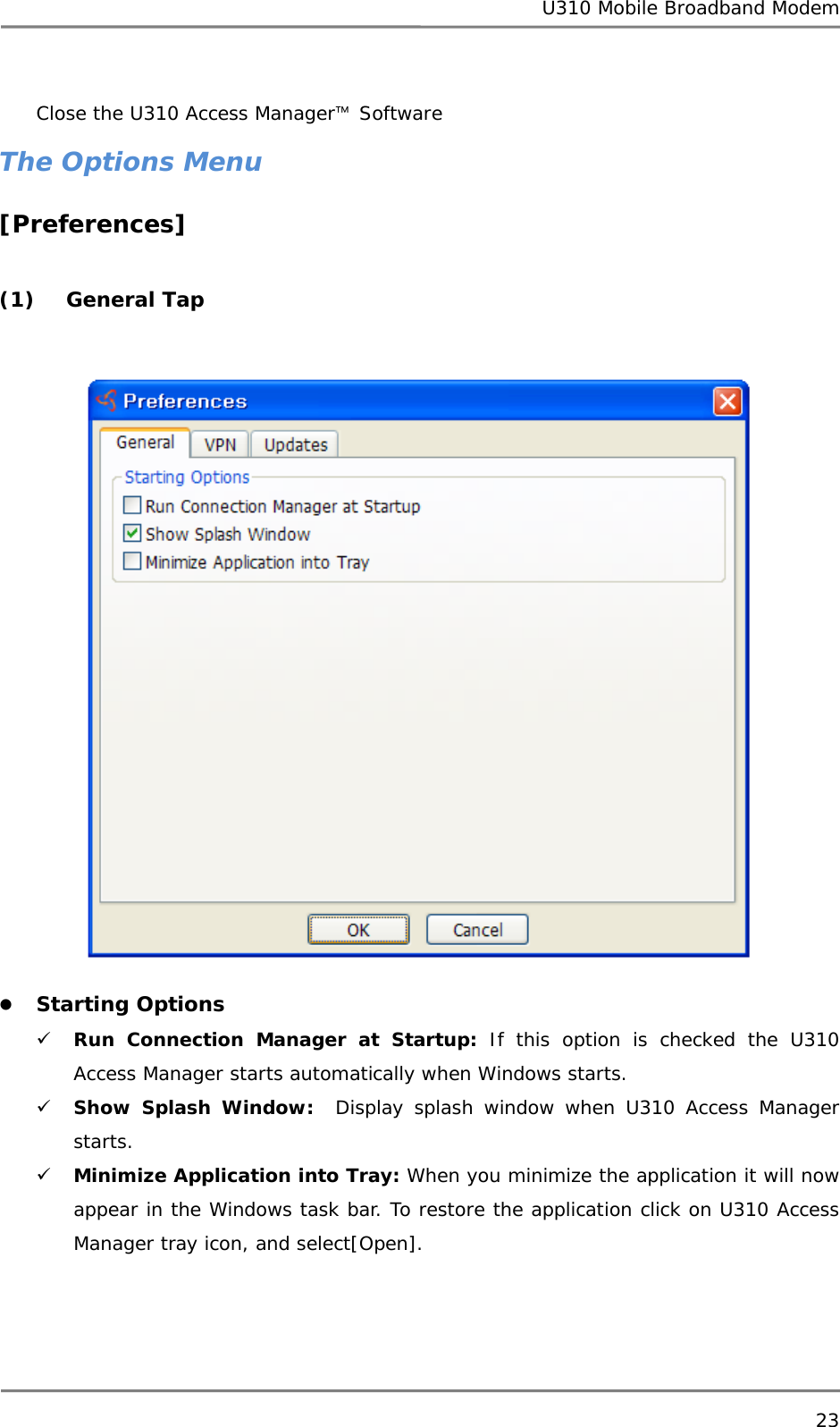 U310 Mobile Broadband Modem 23  Close the U310 Access Manager™ Software The Options Menu [Preferences]  (1) General Tap   z Starting Options 9 Run Connection Manager at Startup: If this option is checked the U310 Access Manager starts automatically when Windows starts. 9 Show Splash Window:  Display splash window when U310 Access Manager starts. 9 Minimize Application into Tray: When you minimize the application it will now appear in the Windows task bar. To restore the application click on U310 Access Manager tray icon, and select[Open].    