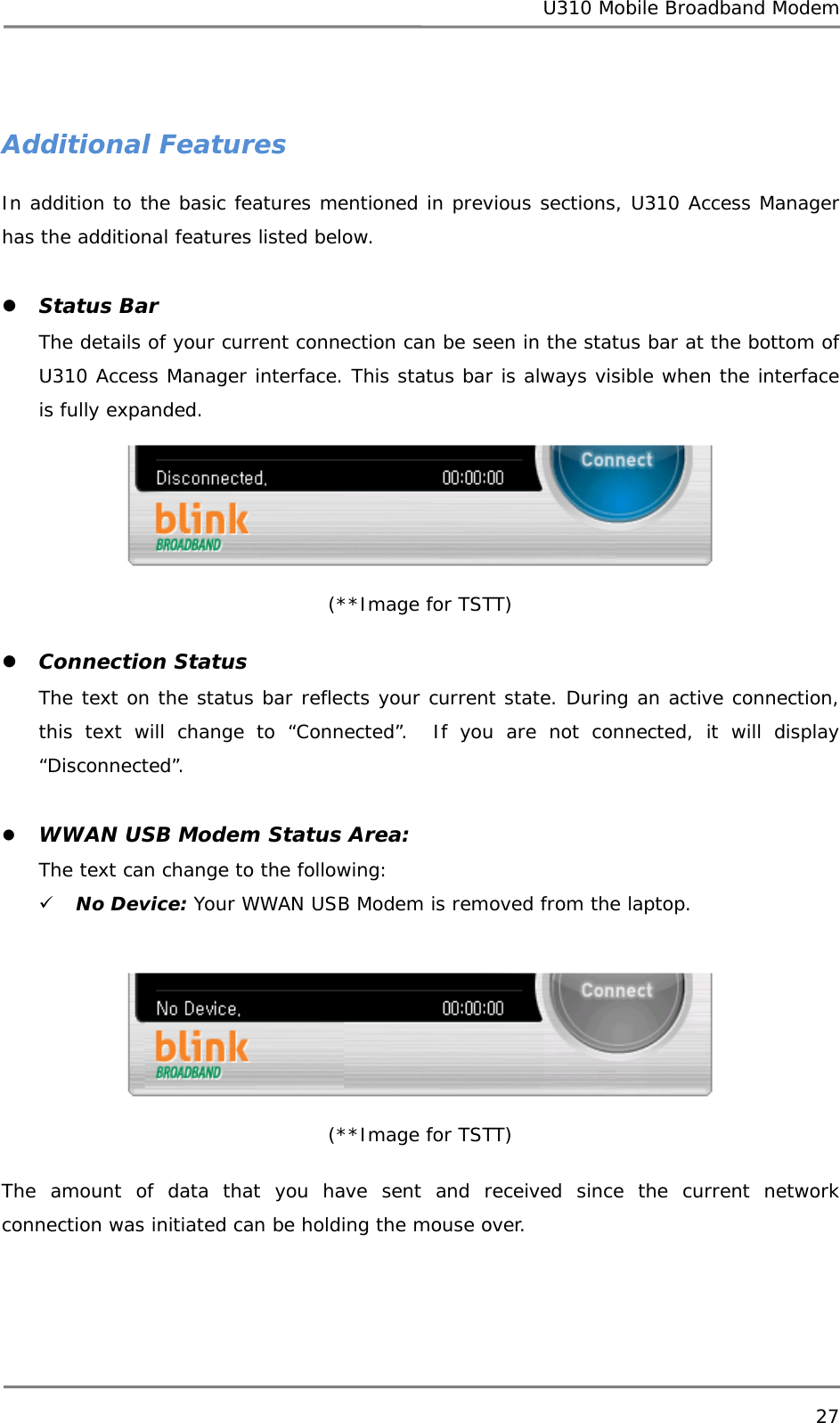 U310 Mobile Broadband Modem 27   Additional Features In addition to the basic features mentioned in previous sections, U310 Access Manager has the additional features listed below.  z Status Bar The details of your current connection can be seen in the status bar at the bottom of U310 Access Manager interface. This status bar is always visible when the interface is fully expanded.  (**Image for TSTT)  z Connection Status The text on the status bar reflects your current state. During an active connection, this text will change to “Connected”.  If you are not connected, it will display “Disconnected”.  z WWAN USB Modem Status Area:  The text can change to the following: 9 No Device: Your WWAN USB Modem is removed from the laptop.   (**Image for TSTT)  The amount of data that you have sent and received since the current network connection was initiated can be holding the mouse over. 