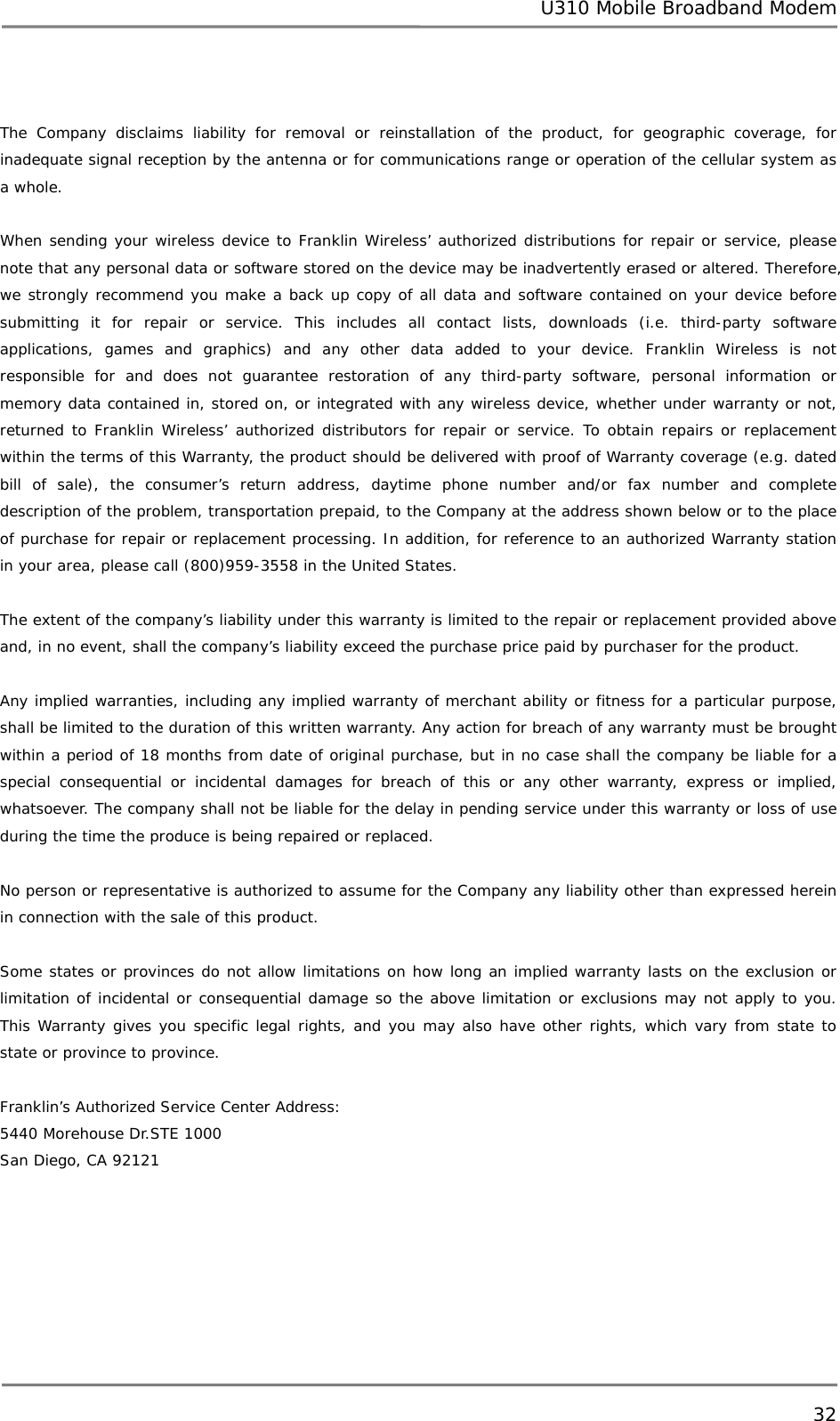 U310 Mobile Broadband Modem 32   The Company disclaims liability for removal or reinstallation of the product, for geographic coverage, for inadequate signal reception by the antenna or for communications range or operation of the cellular system as a whole.  When sending your wireless device to Franklin Wireless’ authorized distributions for repair or service, please note that any personal data or software stored on the device may be inadvertently erased or altered. Therefore, we strongly recommend you make a back up copy of all data and software contained on your device before submitting it for repair or service. This includes all contact lists, downloads (i.e. third-party software applications, games and graphics) and any other data added to your device. Franklin Wireless is not responsible for and does not guarantee restoration of any third-party software, personal information or memory data contained in, stored on, or integrated with any wireless device, whether under warranty or not, returned to Franklin Wireless’ authorized distributors for repair or service. To obtain repairs or replacement within the terms of this Warranty, the product should be delivered with proof of Warranty coverage (e.g. dated bill of sale), the consumer’s return address, daytime phone number and/or fax number and complete description of the problem, transportation prepaid, to the Company at the address shown below or to the place of purchase for repair or replacement processing. In addition, for reference to an authorized Warranty station in your area, please call (800)959-3558 in the United States.  The extent of the company’s liability under this warranty is limited to the repair or replacement provided above and, in no event, shall the company’s liability exceed the purchase price paid by purchaser for the product.   Any implied warranties, including any implied warranty of merchant ability or fitness for a particular purpose, shall be limited to the duration of this written warranty. Any action for breach of any warranty must be brought within a period of 18 months from date of original purchase, but in no case shall the company be liable for a special consequential or incidental damages for breach of this or any other warranty, express or implied, whatsoever. The company shall not be liable for the delay in pending service under this warranty or loss of use during the time the produce is being repaired or replaced.   No person or representative is authorized to assume for the Company any liability other than expressed herein in connection with the sale of this product.  Some states or provinces do not allow limitations on how long an implied warranty lasts on the exclusion or limitation of incidental or consequential damage so the above limitation or exclusions may not apply to you. This Warranty gives you specific legal rights, and you may also have other rights, which vary from state to state or province to province.  Franklin’s Authorized Service Center Address: 5440 Morehouse Dr.STE 1000 San Diego, CA 92121      
