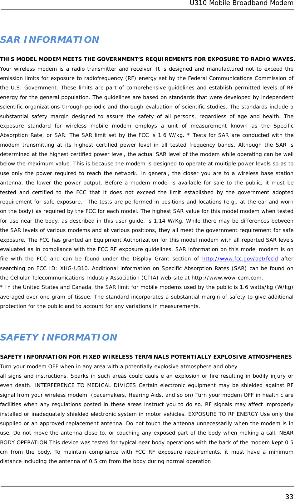 U310 Mobile Broadband Modem 33  SAR INFORMATION THIS MODEL MODEM MEETS THE GOVERNMENT’S REQUIREMENTS FOR EXPOSURE TO RADIO WAVES.  Your wireless modem is a radio transmitter and receiver. It is designed and manufactured not to exceed the emission limits for exposure to radiofrequency (RF) energy set by the Federal Communications Commission of the U.S. Government. These limits are part of comprehensive guidelines and establish permitted levels of RF energy for the general population. The guidelines are based on standards that were developed by independent scientific organizations through periodic and thorough evaluation of scientific studies. The standards include a substantial safety margin designed to assure the safety of all persons, regardless of age and health. The exposure standard for wireless mobile modem employs a unit of measurement known as the Specific Absorption Rate, or SAR. The SAR limit set by the FCC is 1.6 W/kg. * Tests for SAR are conducted with the modem transmitting at its highest certified power level in all tested frequency bands. Although the SAR is determined at the highest certified power level, the actual SAR level of the modem while operating can be well below the maximum value. This is because the modem is designed to operate at multiple power levels so as to use only the power required to reach the network. In general, the closer you are to a wireless base station antenna, the lower the power output. Before a modem model is available for sale to the public, it must be tested and certified to the FCC that it does not exceed the limit established by the government adopted requirement for safe exposure.  The tests are performed in positions and locations (e.g., at the ear and worn on the body) as required by the FCC for each model. The highest SAR value for this model modem when tested for use near the body, as described in this user guide, is 1.14 W/Kg. While there may be differences between the SAR levels of various modems and at various positions, they all meet the government requirement for safe exposure. The FCC has granted an Equipment Authorization for this model modem with all reported SAR levels evaluated as in compliance with the FCC RF exposure guidelines. SAR information on this model modem is on file with the FCC and can be found under the Display Grant section of http://www.fcc.gov/oet/fccid after searching on FCC ID: XHG-U310. Additional information on Specific Absorption Rates (SAR) can be found on the Cellular Telecommunications Industry Association (CTIA) web-site at http://www.wow-com.com.  * In the United States and Canada, the SAR limit for mobile modems used by the public is 1.6 watts/kg (W/kg) averaged over one gram of tissue. The standard incorporates a substantial margin of safety to give additional protection for the public and to account for any variations in measurements.      SAFETY INFORMATION SAFETY INFORMATION FOR FIXED WIRELESS TERMINALS POTENTIALLY EXPLOSIVE ATMOSPHERES Turn your modem OFF when in any area with a potentially explosive atmosphere and obey all signs and instructions. Sparks in such areas could cauls e an explosion or fire resulting in bodily injury or even death. INTERFERENCE TO MEDICAL DIVICES Certain electronic equipment may be shielded against RF signal from your wireless modem. (pacemakers, Hearing Aids, and so on) Turn your modem OFF in health c are facilities when any regulations posted in these areas instruct you to do so. RF signals may affect improperly installed or inadequately shielded electronic system in motor vehicles. EXPOSURE TO RF ENERGY Use only the supplied or an approved replacement antenna. Do not touch the antenna unnecessarily when the modem is in use. Do not move the antenna close to, or couching any exposed part of the body when making a call. NEAR BODY OPERATION This device was tested for typical near body operations with the back of the modem kept 0.5 cm from the body. To maintain compliance with FCC RF exposure requirements, it must have a minimum distance including the antenna of 0.5 cm from the body during normal operation   