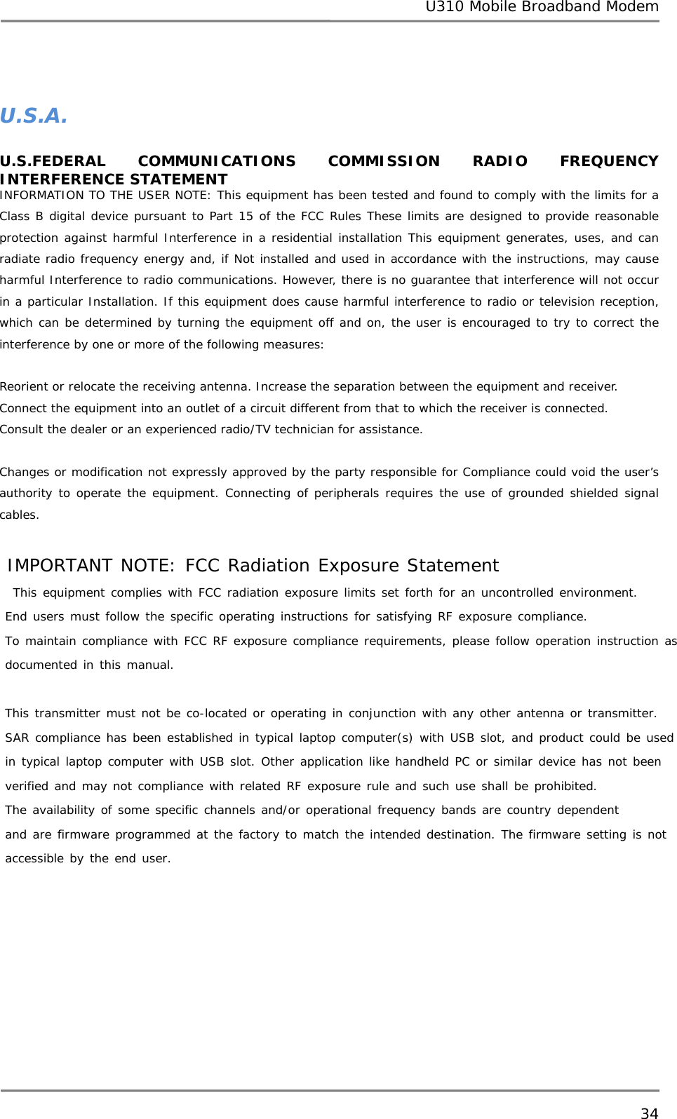 U310 Mobile Broadband Modem 34   U.S.A.  U.S.FEDERAL COMMUNICATIONS COMMISSION RADIO FREQUENCY INTERFERENCE STATEMENT INFORMATION TO THE USER NOTE: This equipment has been tested and found to comply with the limits for a Class B digital device pursuant to Part 15 of the FCC Rules These limits are designed to provide reasonable protection against harmful Interference in a residential installation This equipment generates, uses, and can radiate radio frequency energy and, if Not installed and used in accordance with the instructions, may cause harmful Interference to radio communications. However, there is no guarantee that interference will not occur in a particular Installation. If this equipment does cause harmful interference to radio or television reception, which can be determined by turning the equipment off and on, the user is encouraged to try to correct the interference by one or more of the following measures:       Reorient or relocate the receiving antenna. Increase the separation between the equipment and receiver. Connect the equipment into an outlet of a circuit different from that to which the receiver is connected. Consult the dealer or an experienced radio/TV technician for assistance.   Changes or modification not expressly approved by the party responsible for Compliance could void the user’s authority to operate the equipment. Connecting of peripherals requires the use of grounded shielded signal cables.   IMPORTANT NOTE: FCC Radiation Exposure Statement  This equipment complies with FCC radiation exposure limits set forth for an uncontrolled environment.  End users must follow the specific operating instructions for satisfying RF exposure compliance. To maintain compliance with FCC RF exposure compliance requirements, please follow operation instruction as documented in this manual.  This transmitter must not be co-located or operating in conjunction with any other antenna or transmitter. SAR compliance has been established in typical laptop computer(s) with USB slot, and product could be used in typical laptop computer with USB slot. Other application like handheld PC or similar device has not been verified and may not compliance with related RF exposure rule and such use shall be prohibited. The availability of some specific channels and/or operational frequency bands are country dependent  and are firmware programmed at the factory to match the intended destination. The firmware setting is not accessible by the end user.    