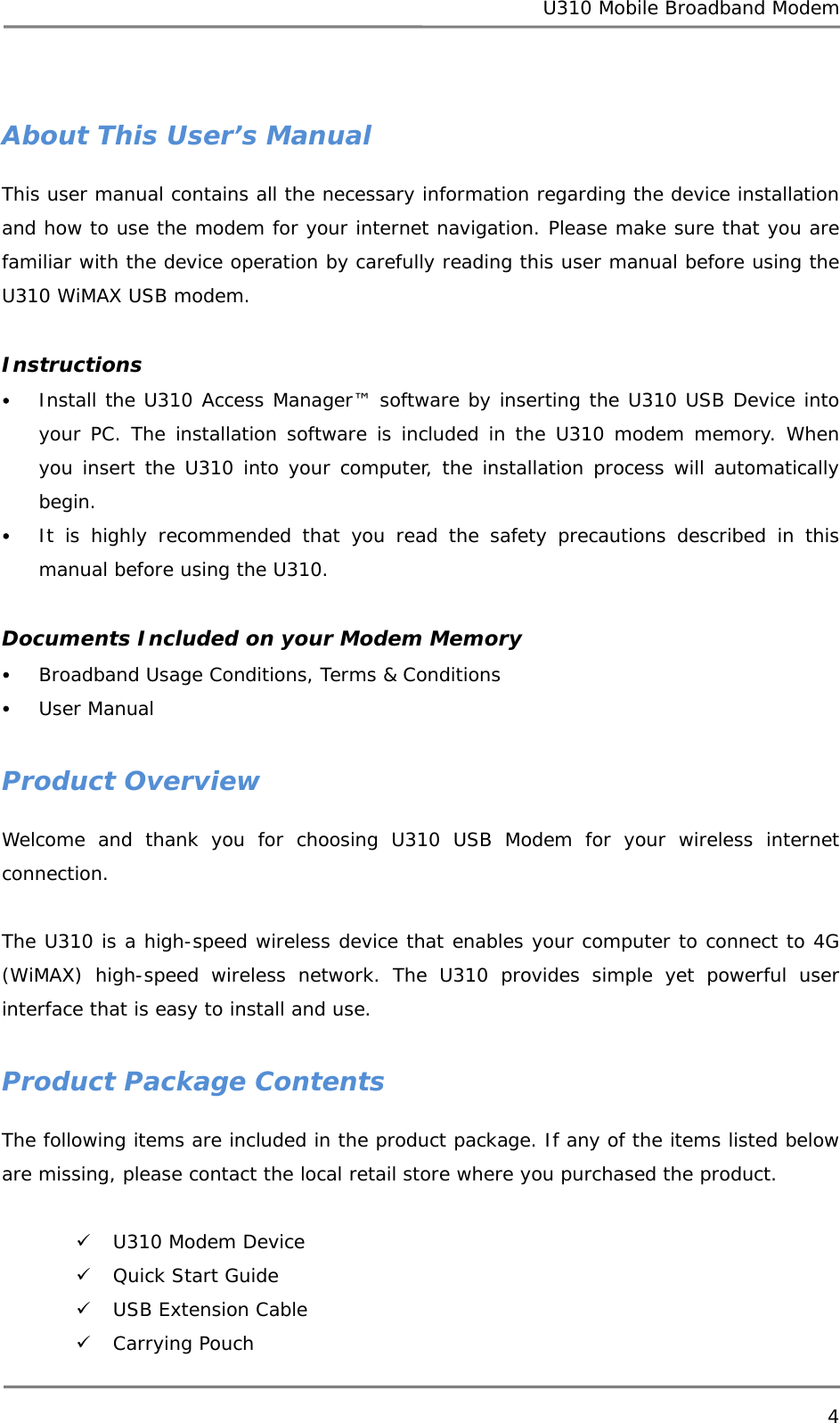 U310 Mobile Broadband Modem 4   About This User’s Manual This user manual contains all the necessary information regarding the device installation and how to use the modem for your internet navigation. Please make sure that you are familiar with the device operation by carefully reading this user manual before using the U310 WiMAX USB modem.  Instructions y Install the U310 Access Manager™ software by inserting the U310 USB Device into your PC. The installation software is included in the U310 modem memory. When you insert the U310 into your computer, the installation process will automatically begin. y It is highly recommended that you read the safety precautions described in this manual before using the U310.  Documents Included on your Modem Memory y Broadband Usage Conditions, Terms &amp; Conditions y User Manual  Product Overview Welcome and thank you for choosing U310 USB Modem for your wireless internet connection.   The U310 is a high-speed wireless device that enables your computer to connect to 4G (WiMAX) high-speed wireless network. The U310 provides simple yet powerful user interface that is easy to install and use.   Product Package Contents The following items are included in the product package. If any of the items listed below are missing, please contact the local retail store where you purchased the product.  9 U310 Modem Device 9 Quick Start Guide 9 USB Extension Cable 9 Carrying Pouch 