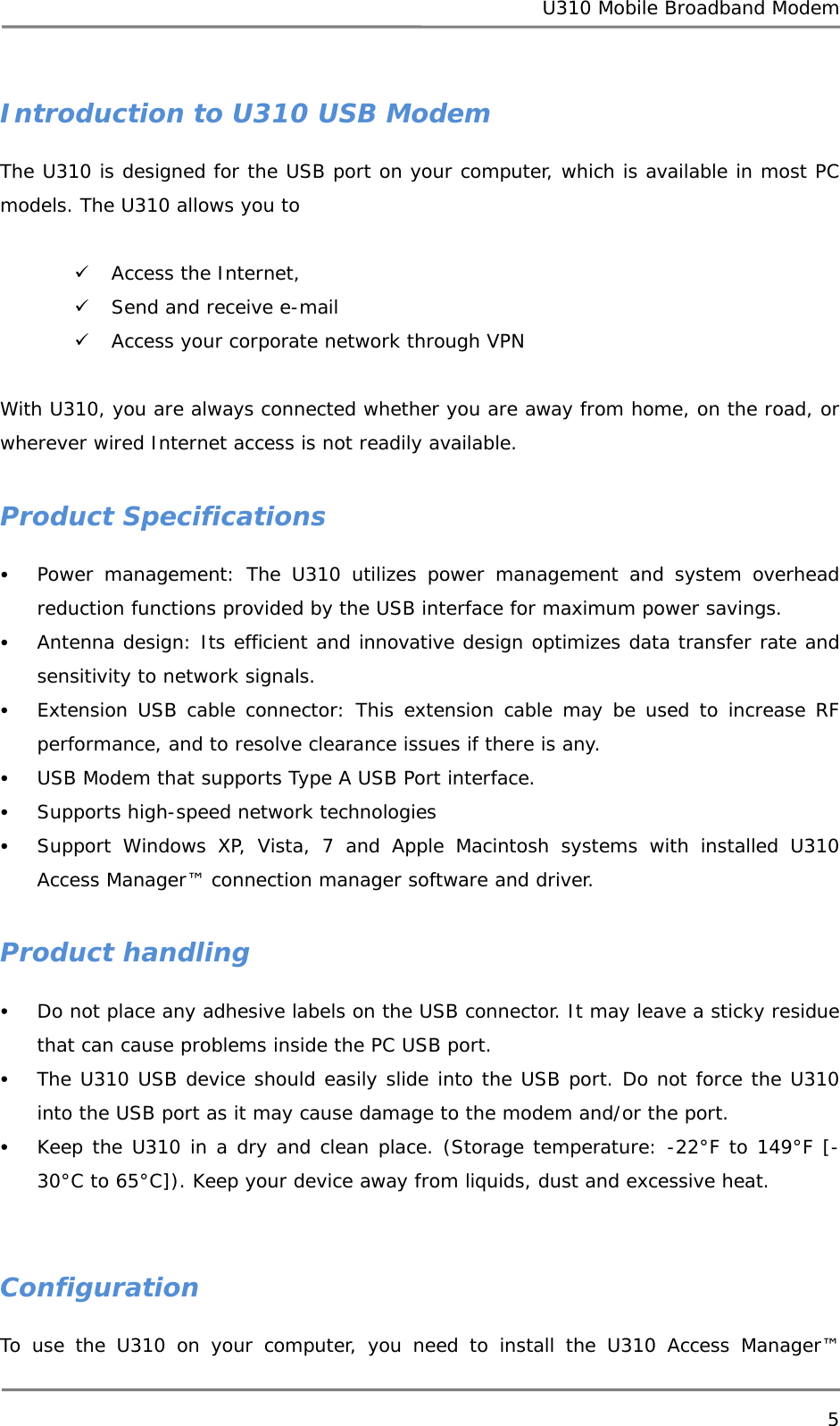 U310 Mobile Broadband Modem 5  Introduction to U310 USB Modem The U310 is designed for the USB port on your computer, which is available in most PC models. The U310 allows you to   9 Access the Internet,  9 Send and receive e-mail 9 Access your corporate network through VPN   With U310, you are always connected whether you are away from home, on the road, or wherever wired Internet access is not readily available.  Product Specifications y Power management: The U310 utilizes power management and system overhead reduction functions provided by the USB interface for maximum power savings. y Antenna design: Its efficient and innovative design optimizes data transfer rate and sensitivity to network signals. y Extension USB cable connector: This extension cable may be used to increase RF performance, and to resolve clearance issues if there is any. y USB Modem that supports Type A USB Port interface. y Supports high-speed network technologies y Support Windows XP, Vista, 7 and Apple Macintosh systems with installed U310 Access Manager™ connection manager software and driver.  Product handling y Do not place any adhesive labels on the USB connector. It may leave a sticky residue that can cause problems inside the PC USB port. y The U310 USB device should easily slide into the USB port. Do not force the U310 into the USB port as it may cause damage to the modem and/or the port. y Keep the U310 in a dry and clean place. (Storage temperature: -22°F to 149°F [- 30°C to 65°C]). Keep your device away from liquids, dust and excessive heat.   Configuration To use the U310 on your computer, you need to install the U310 Access Manager™ 