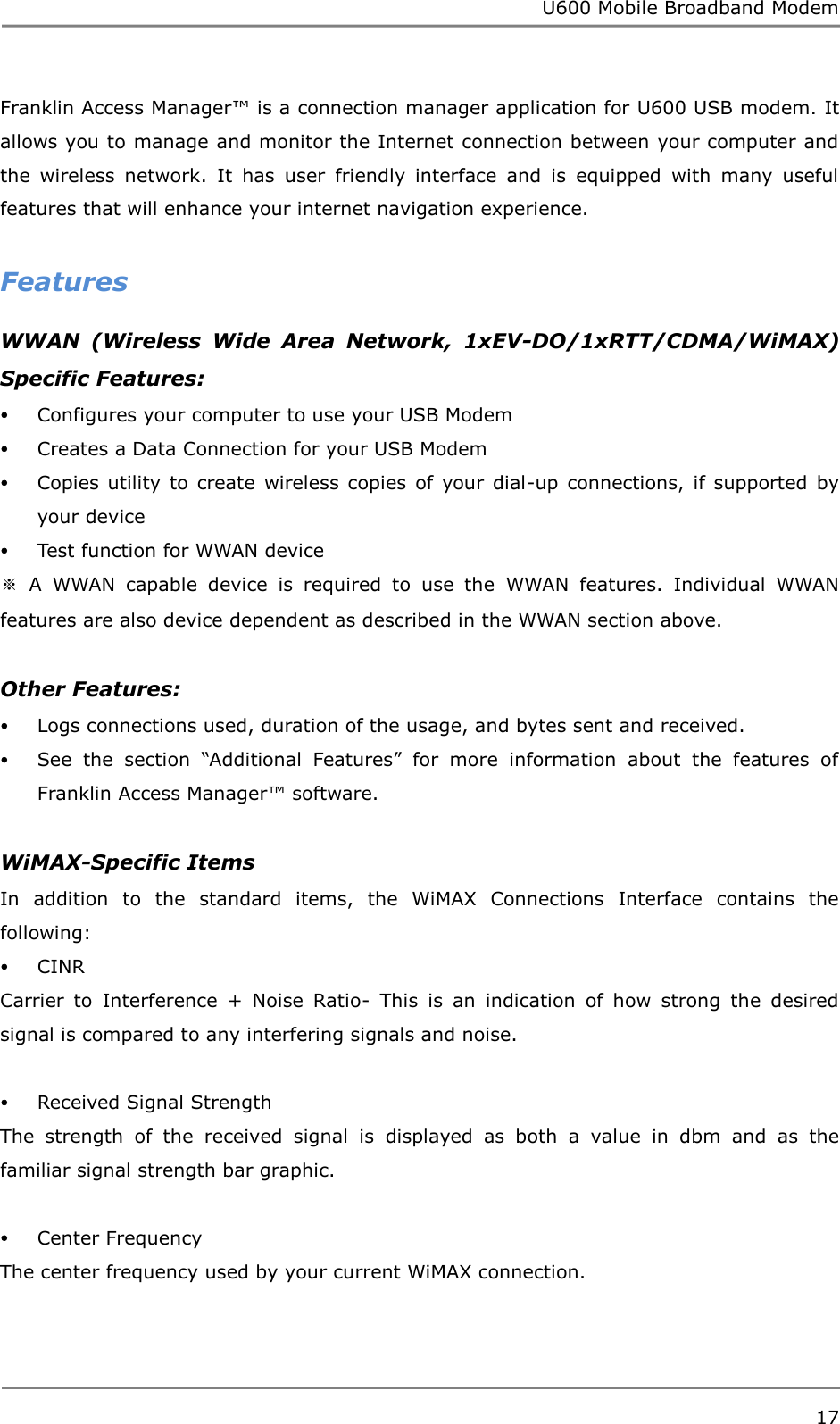 U600 Mobile Broadband Modem 17  Franklin Access Manager™ is a connection manager application for U600 USB modem. It allows you to manage and monitor the Internet connection between your computer and the  wireless  network.  It  has  user  friendly  interface  and  is  equipped  with  many  useful features that will enhance your internet navigation experience.    Features WWAN  (Wireless  Wide  Area  Network,  1xEV-DO/1xRTT/CDMA/WiMAX) Specific Features:  Configures your computer to use your USB Modem  Creates a Data Connection for your USB Modem  Copies  utility  to  create  wireless copies  of  your  dial-up  connections,  if  supported  by your device  Test function for WWAN device ※  A  WWAN  capable  device  is  required  to  use  the  WWAN  features.  Individual  WWAN features are also device dependent as described in the WWAN section above.  Other Features:  Logs connections used, duration of the usage, and bytes sent and received.  See  the  section  “Additional  Features”  for  more  information  about  the  features  of Franklin Access Manager™ software.  WiMAX-Specific Items In  addition  to  the  standard  items,  the  WiMAX  Connections  Interface  contains  the following:  CINR Carrier  to  Interference  +  Noise  Ratio-  This  is  an  indication  of  how  strong  the  desired signal is compared to any interfering signals and noise.   Received Signal Strength The  strength  of  the  received  signal  is  displayed  as  both  a  value  in  dbm  and  as  the familiar signal strength bar graphic.   Center Frequency The center frequency used by your current WiMAX connection.   