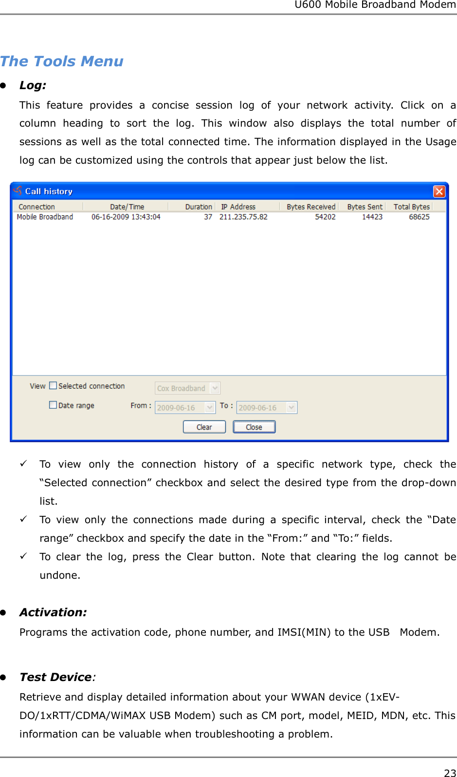 U600 Mobile Broadband Modem 23  The Tools Menu  Log:   This  feature  provides  a  concise  session  log  of  your  network  activity.  Click  on  a column  heading  to  sort  the  log.  This  window  also  displays  the  total  number  of sessions as well as the total connected time. The information displayed in the Usage log can be customized using the controls that appear just below the list.   To  view  only  the  connection  history  of  a  specific  network  type,  check  the “Selected connection” checkbox and select the desired type from the drop-down list.  To  view  only  the  connections  made  during  a  specific  interval,  check  the  “Date range” checkbox and specify the date in the “From:” and “To:” fields.  To  clear  the  log,  press  the  Clear  button.  Note  that  clearing  the  log  cannot  be undone.   Activation:  Programs the activation code, phone number, and IMSI(MIN) to the USB    Modem.   Test Device: Retrieve and display detailed information about your WWAN device (1xEV-DO/1xRTT/CDMA/WiMAX USB Modem) such as CM port, model, MEID, MDN, etc. This information can be valuable when troubleshooting a problem. 