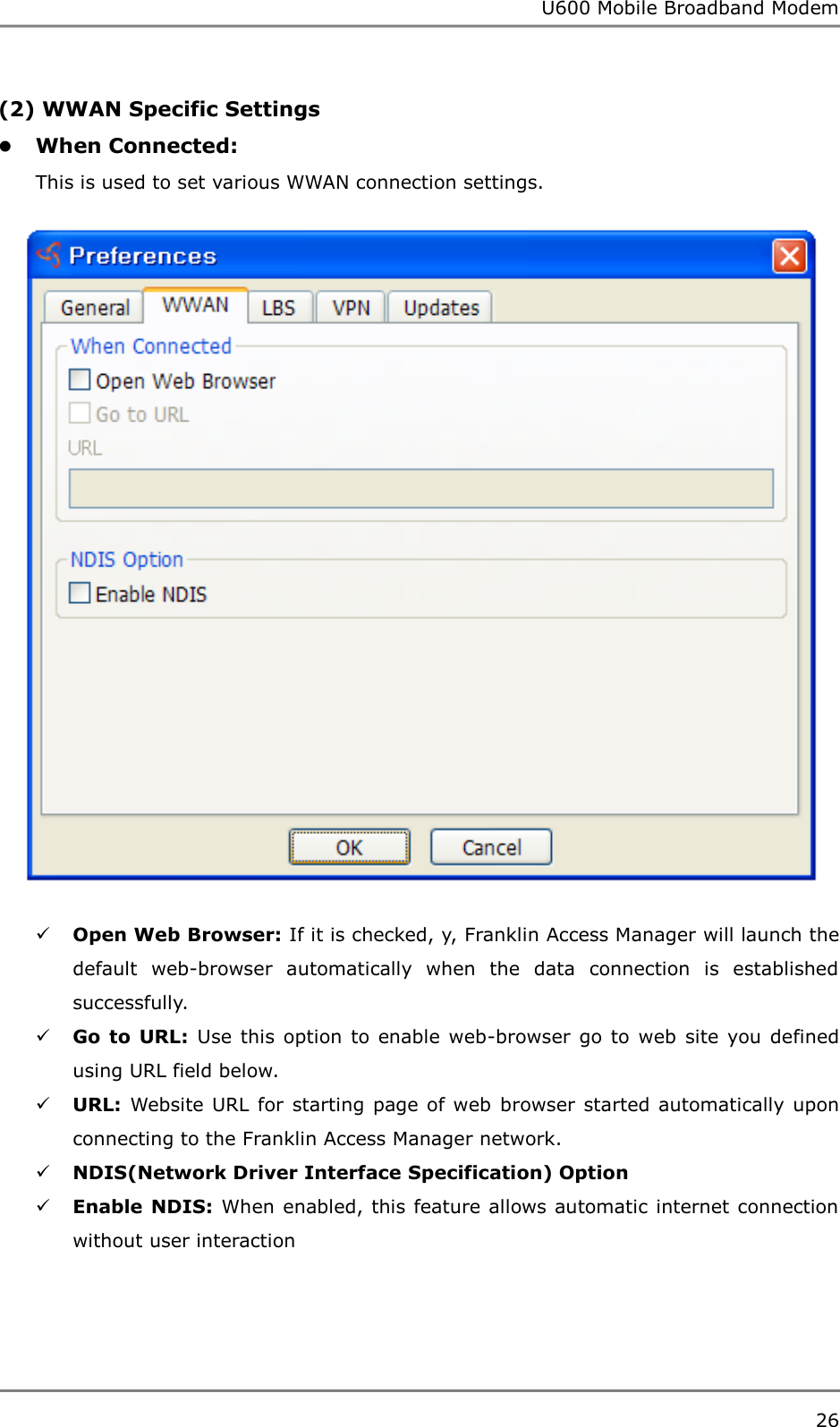 U600 Mobile Broadband Modem 26  (2) WWAN Specific Settings  When Connected:   This is used to set various WWAN connection settings.   Open Web Browser: If it is checked, y, Franklin Access Manager will launch the default  web-browser  automatically  when  the  data  connection  is  established successfully.  Go to  URL: Use  this  option  to enable  web-browser go  to web  site  you  defined using URL field below.  URL: Website URL for starting page of web browser started  automatically  upon connecting to the Franklin Access Manager network.  NDIS(Network Driver Interface Specification) Option  Enable NDIS: When enabled, this feature allows automatic internet connection without user interaction      