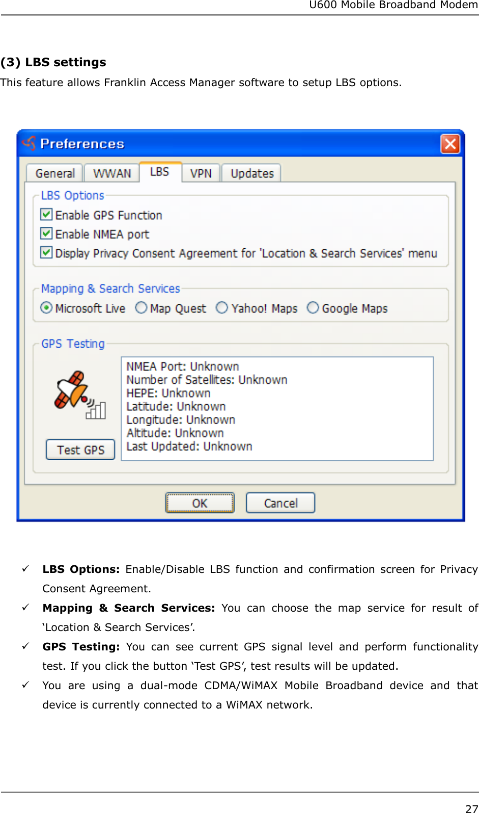 U600 Mobile Broadband Modem 27  (3) LBS settings This feature allows Franklin Access Manager software to setup LBS options.     LBS  Options:  Enable/Disable  LBS  function  and  confirmation  screen  for  Privacy Consent Agreement.  Mapping  &amp;  Search  Services:  You  can  choose  the  map  service  for  result  of „Location &amp; Search Services‟.  GPS  Testing:  You  can  see  current  GPS  signal  level  and  perform  functionality test. If you click the button „Test GPS‟, test results will be updated.  You  are  using  a  dual-mode  CDMA/WiMAX  Mobile  Broadband  device  and  that device is currently connected to a WiMAX network.    