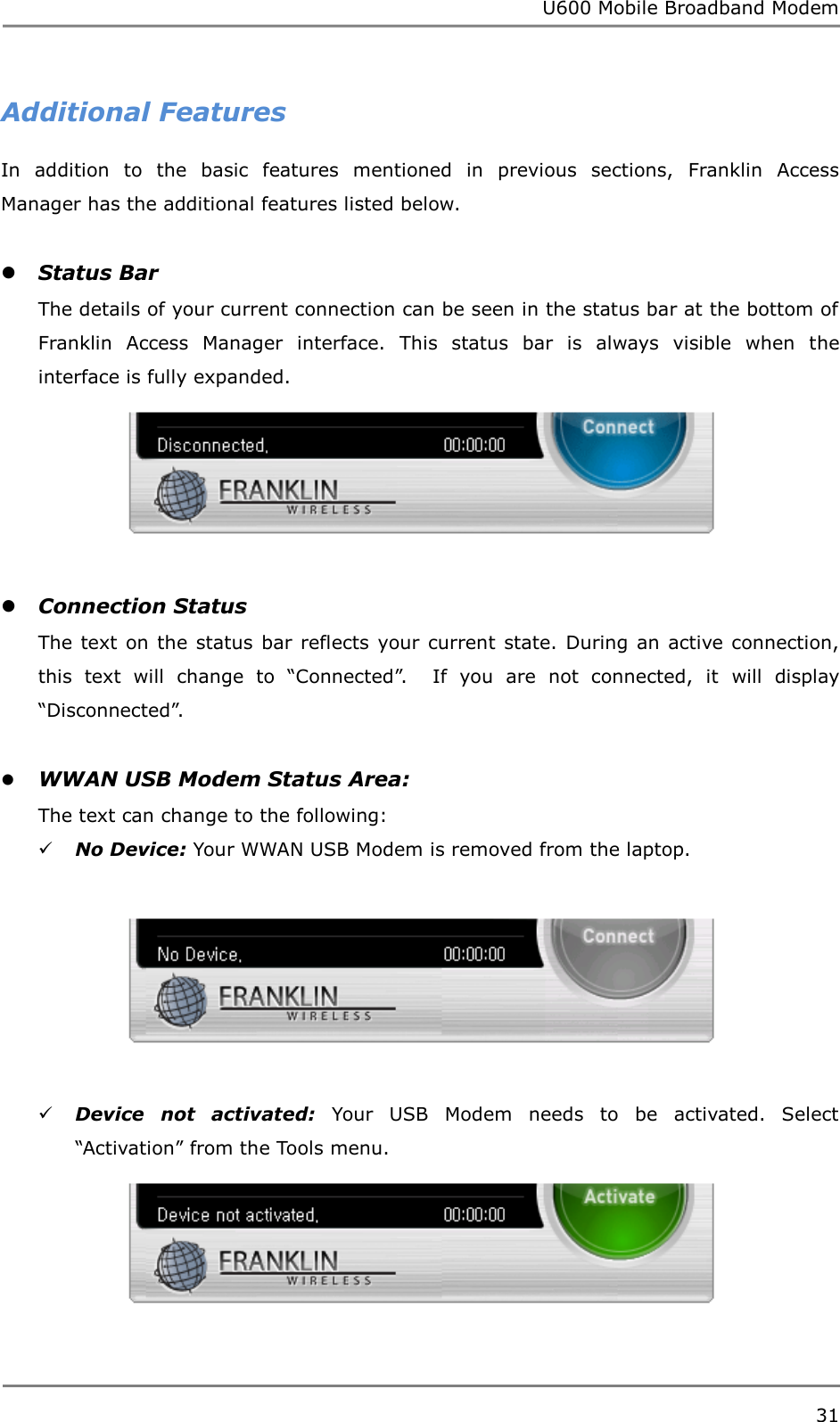 U600 Mobile Broadband Modem 31  Additional Features In  addition  to  the  basic  features  mentioned  in  previous  sections,  Franklin  Access Manager has the additional features listed below.   Status Bar The details of your current connection can be seen in the status bar at the bottom of Franklin  Access  Manager  interface.  This  status  bar  is  always  visible  when  the interface is fully expanded.    Connection Status The text on  the status  bar reflects your  current state. During an  active connection, this  text  will  change  to  “Connected”.    If  you  are  not  connected,  it  will  display “Disconnected”.   WWAN USB Modem Status Area:   The text can change to the following:  No Device: Your WWAN USB Modem is removed from the laptop.     Device  not  activated: Your  USB  Modem  needs  to  be  activated.  Select “Activation” from the Tools menu.   