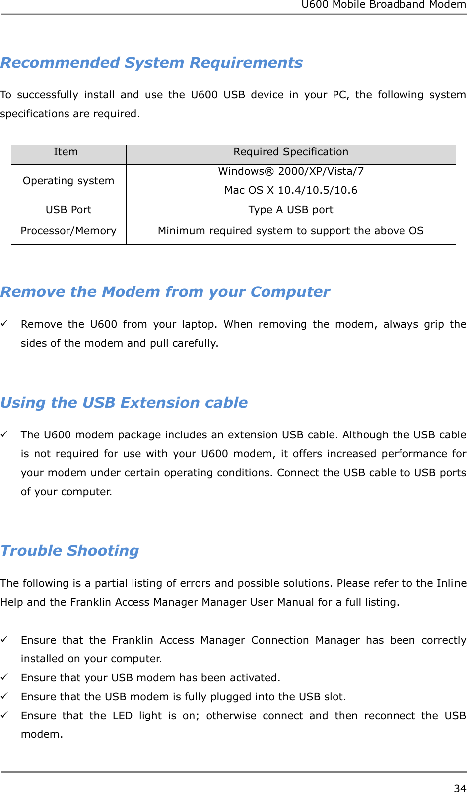 U600 Mobile Broadband Modem 34  Recommended System Requirements To  successfully  install  and  use  the  U600  USB  device  in  your  PC,  the  following  system specifications are required.  Item                           Required Specification Operating system Windows®  2000/XP/Vista/7 Mac OS X 10.4/10.5/10.6 USB Port Type A USB port Processor/Memory Minimum required system to support the above OS   Remove the Modem from your Computer  Remove  the  U600  from  your  laptop.  When  removing  the  modem,  always  grip  the sides of the modem and pull carefully.   Using the USB Extension cable  The U600 modem package includes an extension USB cable. Although the USB cable is  not required  for use  with  your U600  modem,  it offers  increased  performance  for your modem under certain operating conditions. Connect the USB cable to USB ports of your computer.   Trouble Shooting The following is a partial listing of errors and possible solutions. Please refer to the Inline Help and the Franklin Access Manager Manager User Manual for a full listing.   Ensure  that  the  Franklin  Access  Manager  Connection  Manager  has  been  correctly installed on your computer.  Ensure that your USB modem has been activated.  Ensure that the USB modem is fully plugged into the USB slot.  Ensure  that  the  LED  light  is  on;  otherwise  connect  and  then  reconnect  the  USB modem.  