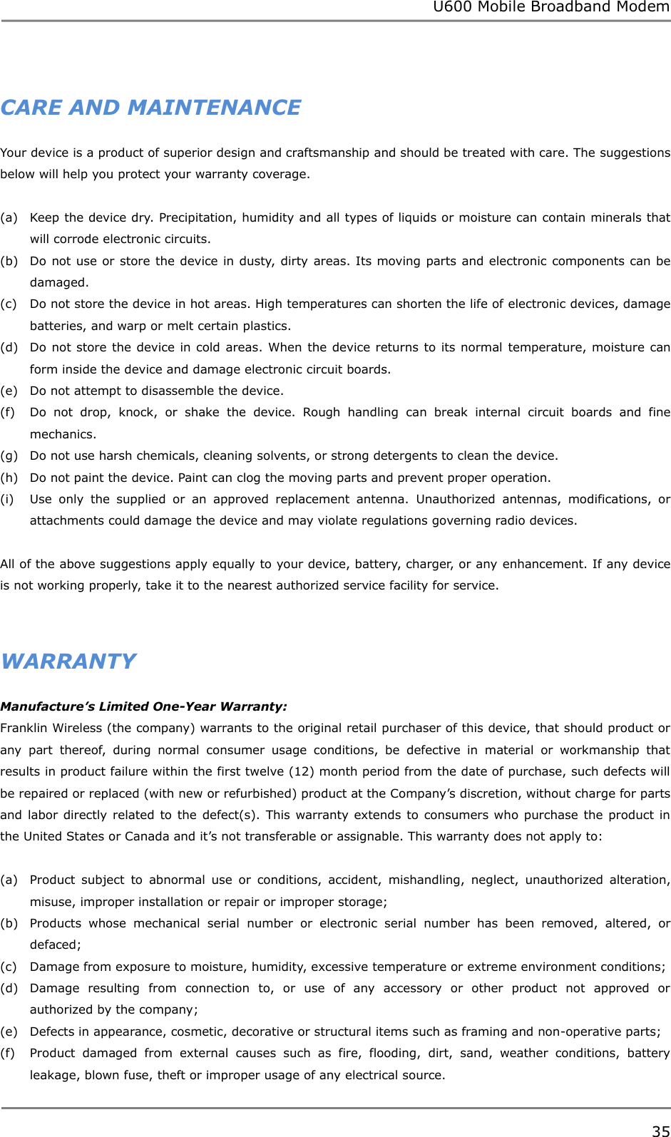 U600 Mobile Broadband Modem 35   CARE AND MAINTENANCE Your device is a product of superior design and craftsmanship and should be treated with care. The suggestions below will help you protect your warranty coverage.  (a) Keep the device dry. Precipitation, humidity and all types of liquids or moisture can contain minerals that will corrode electronic circuits. (b) Do not use or store the device in dusty, dirty areas. Its moving parts and electronic components can be damaged. (c) Do not store the device in hot areas. High temperatures can shorten the life of electronic devices, damage batteries, and warp or melt certain plastics. (d) Do not store the device in cold  areas. When the device returns to its normal temperature, moisture can form inside the device and damage electronic circuit boards. (e) Do not attempt to disassemble the device. (f) Do  not  drop,  knock,  or  shake  the  device.  Rough  handling  can  break  internal  circuit  boards  and  fine mechanics. (g) Do not use harsh chemicals, cleaning solvents, or strong detergents to clean the device. (h) Do not paint the device. Paint can clog the moving parts and prevent proper operation. (i) Use  only  the  supplied  or  an  approved  replacement  antenna.  Unauthorized  antennas,  modifications,  or attachments could damage the device and may violate regulations governing radio devices.  All of the above suggestions apply equally to your device, battery, charger, or any enhancement. If any device is not working properly, take it to the nearest authorized service facility for service.   WARRANTY Manufacture’s Limited One-Year Warranty: Franklin Wireless (the company) warrants to the original retail purchaser of this device, that should product or any  part  thereof,  during  normal  consumer  usage  conditions,  be  defective  in  material  or  workmanship  that results in product failure within the first twelve (12) month period from the date of purchase, such defects will be repaired or replaced (with new or refurbished) product at the Company‟s discretion, without charge for parts and labor directly related to the  defect(s). This warranty extends to consumers who  purchase the  product in the United States or Canada and it‟s not transferable or assignable. This warranty does not apply to:  (a) Product  subject  to  abnormal  use  or  conditions,  accident,  mishandling,  neglect,  unauthorized  alteration, misuse, improper installation or repair or improper storage; (b) Products  whose  mechanical  serial  number  or  electronic  serial  number  has  been  removed,  altered,  or defaced; (c) Damage from exposure to moisture, humidity, excessive temperature or extreme environment conditions; (d) Damage  resulting  from  connection  to,  or  use  of  any  accessory  or  other  product  not  approved  or authorized by the company; (e) Defects in appearance, cosmetic, decorative or structural items such as framing and non-operative parts; (f) Product  damaged  from  external  causes  such  as  fire,  flooding,  dirt,  sand,  weather  conditions,  battery leakage, blown fuse, theft or improper usage of any electrical source.   