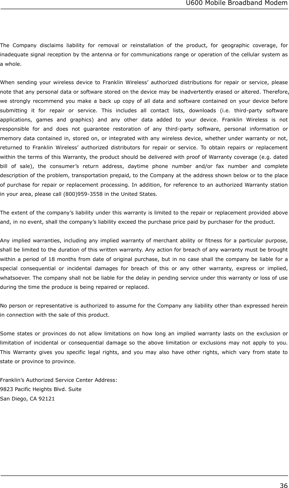 U600 Mobile Broadband Modem 36   The  Company  disclaims  liability  for  removal  or  reinstallation  of  the  product,  for  geographic  coverage,  for inadequate signal reception by the antenna or for communications range or operation of the cellular system as a whole.  When  sending  your wireless device  to Franklin Wireless‟  authorized  distributions  for repair  or service,  please note that any personal data or software stored on the device may be inadvertently erased or altered. Therefore, we  strongly  recommend  you make  a back  up copy of  all  data  and  software contained on  your device before submitting  it  for  repair  or  service.  This  includes  all  contact  lists,  downloads  (i.e.  third-party  software applications,  games  and  graphics)  and  any  other  data  added  to  your  device.  Franklin  Wireless  is  not responsible  for  and  does  not  guarantee  restoration  of  any  third-party  software,  personal  information  or memory data contained in, stored on, or integrated with any wireless device, whether under warranty or not, returned  to  Franklin  Wireless‟  authorized  distributors  for  repair  or  service.  To  obtain  repairs  or  replacement within the terms of this Warranty, the product should be delivered with proof of Warranty coverage (e.g. dated bill  of  sale),  the  consumer‟s  return  address,  daytime  phone  number  and/or  fax  number  and  complete description of the problem, transportation prepaid, to the Company at the address shown below or to the place of purchase for repair or replacement processing. In addition, for reference to an authorized Warranty station in your area, please call (800)959-3558 in the United States.  The extent of the company‟s liability under this warranty is limited to the repair or replacement provided above and, in no event, shall the company‟s liability exceed the purchase price paid by purchaser for the product.    Any implied warranties, including any implied warranty of merchant ability or fitness for a particular purpose, shall be limited to the duration of this written warranty. Any action for breach of any warranty must be brought within a period of 18 months from date of original purchase, but in no case shall the company be liable for a special  consequential  or  incidental  damages  for  breach  of  this  or  any  other  warranty,  express  or  implied, whatsoever. The company shall not be liable for the delay in pending service under this warranty or loss of use during the time the produce is being repaired or replaced.    No person or representative is authorized to assume for the Company any liability other than expressed herein in connection with the sale of this product.  Some states or  provinces do not  allow limitations  on  how  long an implied  warranty lasts on  the  exclusion or limitation of  incidental or  consequential damage so  the above limitation or  exclusions may not  apply to  you. This  Warranty  gives you  specific  legal  rights,  and  you  may  also  have  other  rights,  which  vary from  state  to state or province to province.  Franklin‟s Authorized Service Center Address: 9823 Pacific Heights Blvd. Suite   San Diego, CA 92121      