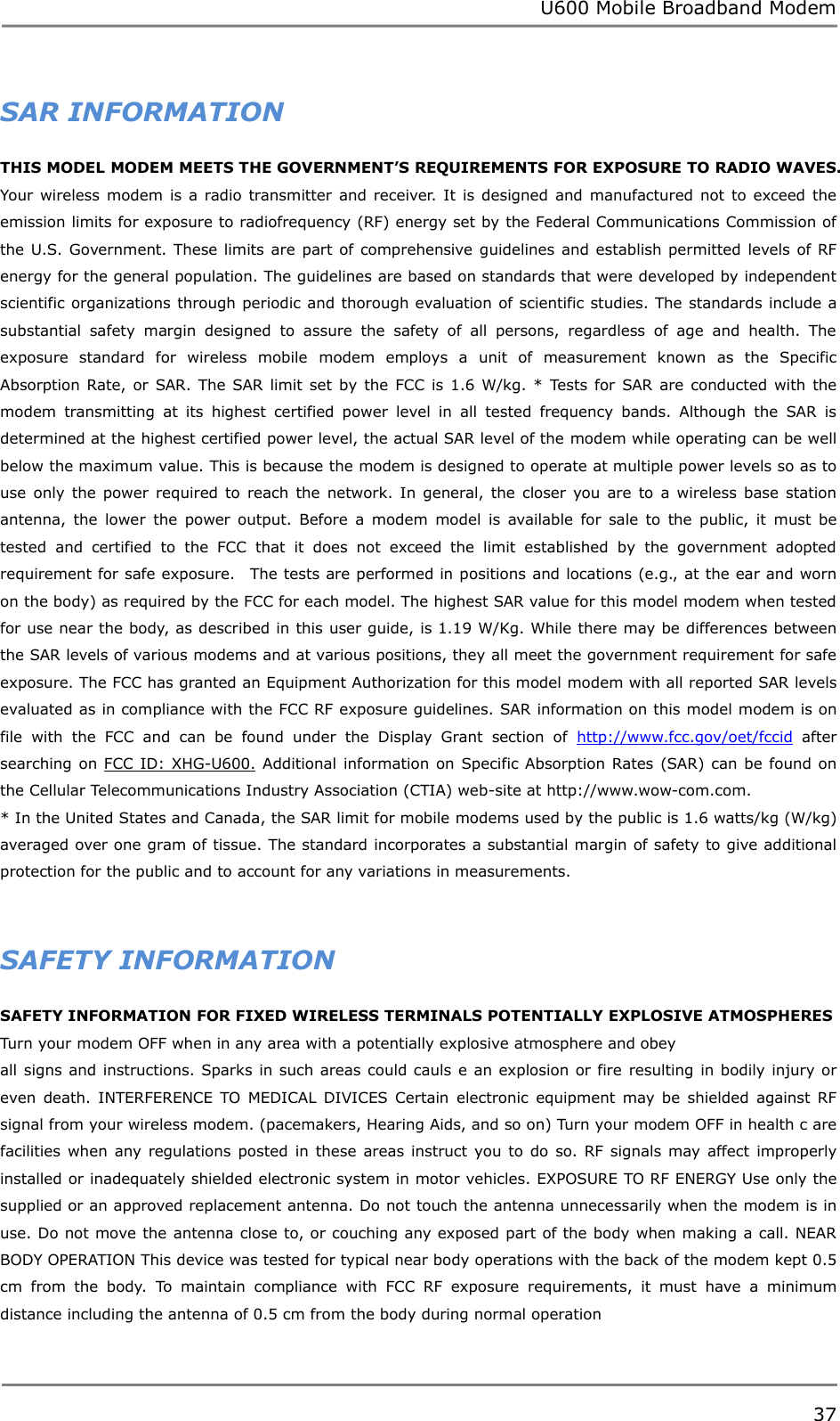 U600 Mobile Broadband Modem 37  SAR INFORMATION THIS MODEL MODEM MEETS THE GOVERNMENT’S REQUIREMENTS FOR EXPOSURE TO RADIO WAVES.   Your  wireless  modem  is a  radio  transmitter and receiver. It  is designed  and  manufactured not  to  exceed the emission limits for exposure to radiofrequency (RF) energy set by the Federal Communications Commission of the U.S. Government. These limits are part of comprehensive guidelines and establish permitted levels of RF energy for the general population. The guidelines are based on standards that were developed by independent scientific organizations through periodic and thorough evaluation of scientific studies.  The standards include a substantial  safety  margin  designed  to  assure  the  safety  of  all  persons,  regardless  of  age  and  health.  The exposure  standard  for  wireless  mobile  modem  employs  a  unit  of  measurement  known  as  the  Specific Absorption Rate,  or  SAR. The SAR limit set by the  FCC is  1.6 W/kg. *  Tests  for  SAR are  conducted  with  the modem  transmitting  at  its  highest  certified  power  level  in  all  tested  frequency  bands.  Although  the  SAR  is determined at the highest certified power level, the actual SAR level of the modem while operating can be well below the maximum value. This is because the modem is designed to operate at multiple power levels so as to use  only  the  power  required to  reach  the  network. In  general,  the  closer  you  are  to  a  wireless  base  station antenna,  the  lower  the  power  output.  Before  a  modem  model  is  available  for  sale  to  the  public,  it  must  be tested  and  certified  to  the  FCC  that  it  does  not  exceed  the  limit  established  by  the  government  adopted requirement for safe exposure.    The tests are performed in positions and locations (e.g., at the ear and worn on the body) as required by the FCC for each model. The highest SAR value for this model modem when tested for use near the body, as described in this user guide, is 1.19 W/Kg. While there may be differences between the SAR levels of various modems and at various positions, they all meet the government requirement for safe exposure. The FCC has granted an Equipment Authorization for this model modem with all reported SAR levels evaluated as in compliance with the FCC RF exposure guidelines. SAR information on this model modem is on file  with  the  FCC  and  can  be  found  under  the  Display  Grant  section  of  http://www.fcc.gov/oet/fccid  after searching on FCC ID:  XHG-U600. Additional information  on  Specific Absorption Rates (SAR)  can  be found on the Cellular Telecommunications Industry Association (CTIA) web-site at http://www.wow-com.com.   * In the United States and Canada, the SAR limit for mobile modems used by the public is 1.6 watts/kg (W/kg) averaged over one gram of tissue. The standard incorporates a substantial margin of safety to give additional protection for the public and to account for any variations in measurements.         SAFETY INFORMATION SAFETY INFORMATION FOR FIXED WIRELESS TERMINALS POTENTIALLY EXPLOSIVE ATMOSPHERES Turn your modem OFF when in any area with a potentially explosive atmosphere and obey all signs and instructions. Sparks in such areas could cauls  e  an explosion or fire  resulting in bodily injury or even  death.  INTERFERENCE  TO  MEDICAL  DIVICES  Certain  electronic  equipment  may be  shielded  against  RF signal from your wireless modem. (pacemakers, Hearing Aids, and so on) Turn your modem OFF in health c are facilities when  any regulations posted  in these  areas  instruct you  to do  so. RF signals may affect improperly installed or inadequately shielded electronic system in motor vehicles. EXPOSURE TO RF ENERGY Use only the supplied or an approved replacement antenna. Do not touch the antenna unnecessarily when the modem is in use. Do not move the antenna close to, or couching any exposed part of the body when making a call. NEAR BODY OPERATION This device was tested for typical near body operations with the back of the modem kept 0.5 cm  from  the  body.  To  maintain  compliance  with  FCC  RF  exposure  requirements,  it  must  have  a  minimum distance including the antenna of 0.5 cm from the body during normal operation    