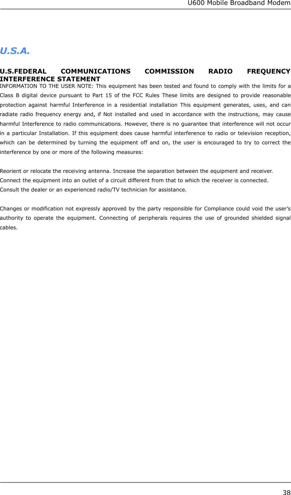 U600 Mobile Broadband Modem 38   U.S.A.   U.S.FEDERAL  COMMUNICATIONS  COMMISSION  RADIO  FREQUENCY INTERFERENCE STATEMENT INFORMATION TO THE USER NOTE: This equipment has been tested and found to comply with the limits for a Class  B  digital device  pursuant to  Part 15  of  the  FCC  Rules  These  limits  are  designed  to  provide  reasonable protection  against  harmful Interference  in  a  residential  installation  This  equipment  generates,  uses,  and  can radiate radio frequency  energy and, if  Not installed and used in accordance  with  the instructions,  may  cause harmful Interference to radio communications. However, there is no guarantee that interference will not occur in a particular Installation. If this equipment does cause harmful interference to radio or television reception, which  can  be  determined by  turning  the  equipment  off  and  on,  the  user  is  encouraged  to  try  to  correct  the interference by one or more of the following measures:            Reorient or relocate the receiving antenna. Increase the separation between the equipment and receiver. Connect the equipment into an outlet of a circuit different from that to which the receiver is connected. Consult the dealer or an experienced radio/TV technician for assistance.    Changes or modification not expressly approved by the party responsible for Compliance could void the user‟s authority  to  operate  the  equipment.  Connecting  of  peripherals  requires  the  use  of  grounded  shielded  signal cables.     