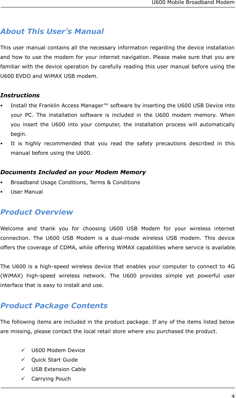 U600 Mobile Broadband Modem 4  About This User’s Manual This user manual contains all the necessary information regarding the device installation and how to use the modem for your internet navigation. Please make sure that you are familiar with the device operation by carefully reading this user manual before using the U600 EVDO and WiMAX USB modem.  Instructions  Install the Franklin Access Manager™ software by inserting the U600 USB Device into your  PC.  The  installation  software  is  included  in  the  U600  modem  memory.  When you  insert  the  U600  into  your  computer,  the  installation  process  will  automatically begin.  It  is  highly  recommended  that  you  read  the  safety  precautions  described  in  this manual before using the U600.  Documents Included on your Modem Memory  Broadband Usage Conditions, Terms &amp; Conditions  User Manual  Product Overview Welcome  and  thank  you  for  choosing  U600  USB  Modem  for  your  wireless  internet connection.  The  U600  USB  Modem  is  a  dual-mode  wireless  USB  modem.  This  device offers the coverage of CDMA, while offering WiMAX capabilities where service is available.  The U600 is a high-speed wireless device that enables your computer to connect to  4G (WiMAX)  high-speed  wireless  network.  The  U600  provides  simple  yet  powerful  user interface that is easy to install and use.    Product Package Contents The following items are included in the product package. If any of the items listed below are missing, please contact the local retail store where you purchased the product.   U600 Modem Device  Quick Start Guide  USB Extension Cable  Carrying Pouch 